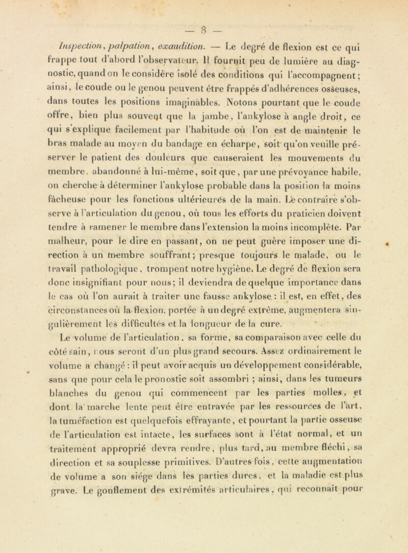 inspection,palpation, exauclition. — Le degré de flexion est ce qui frappe tout d abord 1 observateur. 11 fournit peu de lumière au diag- nostic, quand on le considère isolé des conditions qui l’accompagnent; ainsi, le coude ou le genou peuvent être frappés d’adhérences osseuses, dans toutes les positions imaginables. Notons pourtant que le coude offre, bien plus souveqt que la jambe, l’ankylose à angle droit, ce qui s explique facilement par l’habitude où l’on est de maintenir le bras malade au moyen du bandage en écharpe, soit qu’on veuille pré- server le patient des douleurs que causeraient les mouvements du membre, abandonné à lui-même, soit que , par une prévoyance habile, on cherche à déterminer l’ankylose probable dans la position la moins fâcheuse pour les fonctions ultérieures de la main. Le contraire s’ob- serve à l’articulation du genou, où tous les efforts du praticien doivent tendre à ramener le membre dans l’extension la moins incomplète. Par malheur, pour le dire en passant, on ne peut guère imposer une di- rection à un membre souffrant; presque toujours le malade, ou le travail pathologique, trompent notre hygiène* Le degré de flexion sera donc insignifiant pour nous; il deviendra de quelque importance dans le cas où l’on aurait à traiter une fausse ankylosé : i! est, en effet, des circonstances où la flexion, portée àundegré extrême, augmentera sin- gulièrement les difficultés et la longueur de la cure. Le volume de l'articulation, sa forme, sa comparaison avec celle du côté sain, i ous seront d’un plus grand secours. Assez ordinairement le volume a changé: ïl peut avoir acquis un développement considérable, sans que pour cela le pronostic soit assombri ; ainsi, dans les tumeurs blanches du genou qui commencent par les parties molles, et dont la marche lente peut être entravée par les ressources de l’art, la tuméfaction est quelquefois effrayante, et pourtant la partie osseuse de l’articulation est intacte, les surfaces sont à l’état normal, et un traitement approprié devra rendre, plus tard, au membre fléchi, sa direction et sa souplesse primitives. D’autres fois , cette augmentation de volume a son siège dans les parties dures, et la maladie est plus grave. Le gonflement des extrémités articulaires, qui reconnaît pour