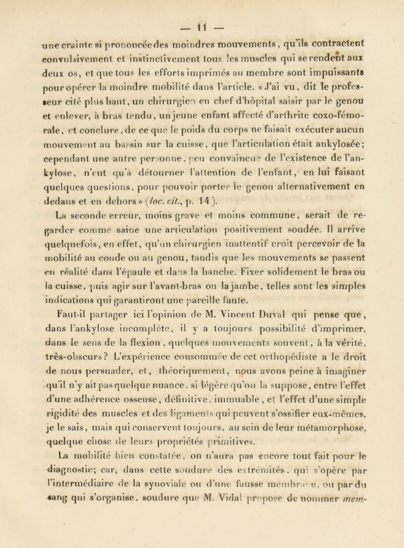 une crainte si prononcée ries moindres mouvements, qu’ils contractent convulsivement et instinctivement tous les muscles qui se rendent aux deux os, et quêtons les efforts imprimés au membre sont impuissants pour opérer la moindre mobilité dans l’article. «J’ai vu, dit le profes- seur cité plus liant, un chirurgien en chef d’hôpital saisir par le genou et enlever, à bras tendu, un jeune enfant affecté d’arthrite coxo-fémo- rale, et conclure, de ce que le poids du corps ne faisait exécuter aucun mouvement au bassin sur la cuisse, que l’articulation était ankylosée; cependant une autre personne, peu convaincue de l’existence de l’an- kylose, n’eut qu’à détourner l’attention de l’enfant, en lui faisant quelques questions, pour pouvoir porter* le genou alternativement en dedans et en dehors» (toc.cit., p. 14). La seconde erreur, moins grave et moins commune, serait de re- garder comme saine une articulation positivement soudée. Il arrive quelquefois, en effet, qu’un chirurgien inattentif croit percevoir de la mobilité au coude ou au genou, tandis que les mouvements se passent en réalité dans l’épaule et dans la hanche. Fixer solidement le bras ou la cuisse, puis agir sur l’avant-bras ou la jambe, telles sont les simples indications qui garantiront une pareille faute. Faut-il partager ici l’opinion de M. Vincent Durai qui pense que, dans lankylose incomplète, il y a toujours possibilité d’imprimer, dans le sens de la flexion , quelques mouvements souvent, à la vérité, très-obscurs? L’expérience consommée de cet orthopédiste a le droit de nous persuader, et, théoriquement, nous avons peine à imaginer qu’il n*y ait pas quelque nuance, si légère qu’on la suppose, entre l’effet d’une adhérence osseuse, définitive, immuable, et l’effet d’une simple rigidité des muscles et des ligaments qui peuvent s’ossifier eux-mêmes, je le sais, mais qui conservent toujours, au sein de leur métamorphose, quelque chose de leurs propriétés primitives. La mobilité bien constatée, on n’aura pas encore tout fait pour le diagnostic; car, dans cette soudure des extrémités, qu: s'opère par l’intermédiaire de la synoviale ou d’une fausse membre c. ou par du #ang q ui s’organise, soudure que* M. Vida! propose dénommer trtem-