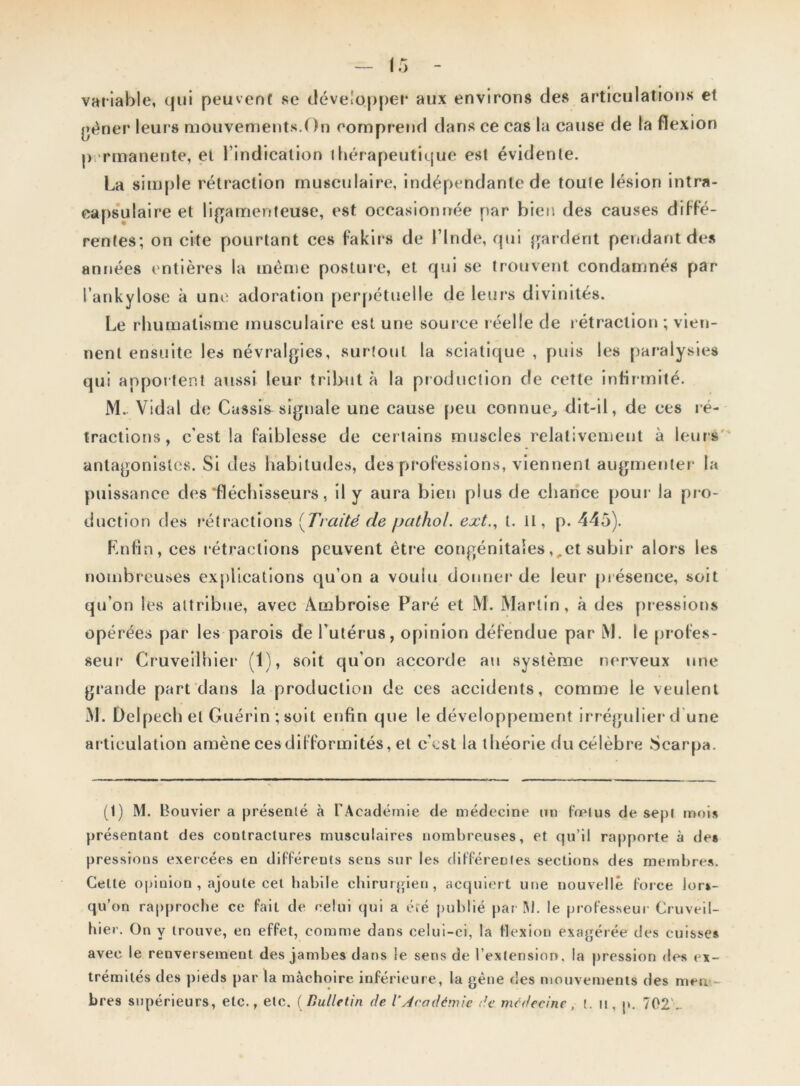 variable, qui peuvent se développe!1 * * 4 aux environs des articulations et gêner leurs mouvements.On comprend dans ce cas la cause de la flexion permanente, et l’indication thérapeutique est évidente. La simple rétraction musculaire, indépendante de toute lésion intra- capsulaire et ligamenteuse, est occasionnée par bien des causes diffé- rentes; on cite pourtant ces fakirs de l’Inde, qui gardent pendant des années entières la même posture, et qui se trouvent condamnés par l’ankylose à une adoration perpétuelle de leurs divinités. Le rhumatisme musculaire est une source réelle de rétraction ; vien- nent ensuite les névralgies, surtout la sciatique , puis les paralysies qui apportent aussi leur tribut à la production de cette infirmité. M.. Vidal de Cassis signale une cause peu connue, dit-il, de ces ré- tractions, c'est la faiblesse de certains muscles relativement à leurs antagonistes. Si des habitudes, dés professions, viennent augmenter la puissance des ^fléchisseurs, il y aura bien plus de chance pour la pr o- duction des rétractions (Traité de pathoL ext., t. II, p. 445). Rnfin, ces rétractions peuvent être congénitales,,et subir alors les nombreuses explications qu’on a voulu donner de leur présence, soit qu’on les attribue, avec Ambroise Paré et M. Martin, à des pressions opérées par les parois de l’utérus, opinion défendue par M. le profes- seur Cruveilhier (1), soit qu’on accorde au système nerveux une grande part dans la production de ces accidents, comme le veulent M. Delpech et Guérin ;soil enfin que le développement irrégulier d une articulation amène ces difformités, et c’est la théorie du célèbre Scarpa. (1) M. Bouvier a présenté à l'Académie de médecine un fœtus de sept mois présentant des contractures musculaires nombreuses, et qu’il rapporte à de* pressions exercées en différeuts sens sur les différentes sections des membres. Celle opinion , ajoute cet habile chirurgien, acquiert une nouvelle force lor*- qu’on rapproche ce fait de celui qui a été publié par Al. le professeur Cruveil- hier. On y trouve, en effet, comme dans celui-ci, la flexion exagérée des cuisse* avec le renversement des jambes dans le sens de l’extension, la pression des ex- trémités des pieds par la mâchoire inférieure, la gène des mouvements des men bre9 supérieurs, etc., etc. (Bulletin de Y Académie de médecine, t. tt, p. 702'-