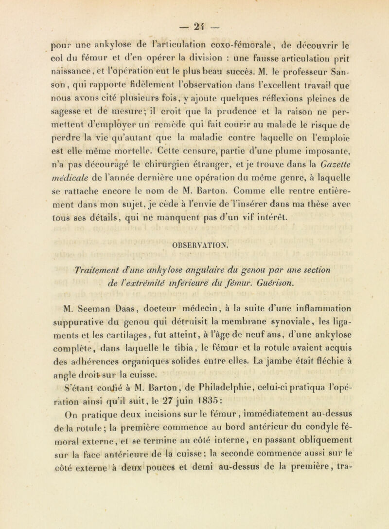 pour une ankylosé de l’arliculation coxo-fémorale, de découvrir le col du fémur et d’en opérer la division : une fausse articulation prit naissance, et l’opération eut le plus beau succès. M. le professeur San- son , qui rapporte fidèlement l’observation dans l’excellent, travail que nous avons cité plusieurs fois, y ajoute quelques réflexions pleines de sagesse et de mesure; il croit que la prudence et la raison ne per- mettent d’employer un remède qui fait courir au malade le risque de perdre la vie qu’autant que la maladie contre laquelle on l’emploie est elle même mortelle. Cette censure, partie d’une plume imposante, n’a pas découragé le chirurgien étranger, et je trouve dans la Gazette médicale de l’année dernière une opération du même genre, à laquelle se rattache encore le nom de M. Barton. Comme elle rentre entière- ment dans mon sujet, je cède à l’envie de l’insérer dans ma thèse avec tous ses détails, qui ne manquent pas d’un vif intérêt. OBSERVATION. Traitement dune ankylosé angulaire du genou par une section de l’extrémité inférieure du fémur. Guérison. M. Seeman Daas, docteur médecin, à la suite d’une inflammation suppurative du genou qui détruisit la membrane synoviale, les liga- ments et les cartilages, fut atteint, à l’âge de neuf ans, d’une ankylosé complète, dans laquelle le tibia, le fémur et la rotule avaient acquis des adhérences organiques solides entre elles. La jambe était fléchie à angle droit-sur la cuisse. S’étant confié à M. Barton, de Philadelphie, celui-ci pratiqua l’opé- ration ainsi qu’il suit, le 27 juin 1835: On pratique deux incisions sur le fémur , immédiatement au-dessus de la rotule; la première commence au bord antérieur du condyle fé- moral externe, et se termine au côté interne, en passant obliquement sur la face antérieure de la cuisse; la seconde commence aussi sur le côté externe à deux pouces et demi au-dessus de la première, tra-