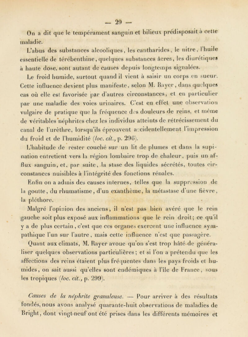 On a dit que le tempérament sanguin et bilieux prédisposait à eetle maladie. L’abus des substances alcooliques, les cantharides, le nitre, 1 huile essentielle de térébenthine, quelques substances âcres, les diurétiques à haute dose, sont autant de causes depuis longtemps signalées. Le froid humide, surtout quand il vient à saisir un corps en sueur. Cette influence devient plus manifeste, selon M. Rayer, dans quelques cas où elle est favorisée par d’autres circonstances, et en particulier par une maladie des voies urinaires. C’est en eflel une observation vulgaire de pratique que la fréquence d. s douleurs de reins, et même de véritables néphrites chez les individus atteints de rétrécissement du canal de l’urèthre, lorsqu’ils éprouvent accidentellement l’impression du froid et de l’humidité [(oc. cil., p. 290). L’habitude de rester couché sur un lit de plumes et dans la supi- nation entretient vers la région lombaire trop de chaleur, puis un at- flux sanguin, et, par suite, la stase des liquides sécrétés, toutes cir- constances nuisibles à l’intégrité des fonctions rénales. Enfin on a admis des causes internes, telles que la suppression de la goutte, du rhumatisme, d’un exanthème, la métastase d’une fièvre, la pléthore. Malgré l’opinion des anciens, il n’est pas bien avéré que le rein gauche soit plus exposé aux inflammations que le rein droit; ce qu’il y a de plus certain , c’est que ces organes exercent une influence sym- pathique l’un sur l’autre, mais cette influence n’est que passagère. Quant aux climats, M. Rayer avoue qu’on s’est trop hâté de généra- liser quelques observations particulières; et si l’on a prétendu que les affections des reins étaient plus fréquentes dans les pays froids et hu- mides, on sait aussi qu’elles sont endémiques à l’île de France, sous les tropiques Hoc. cit., p. 299). Causes de la néphrite granuleuse. — Pour arriver à des résultats fondés, nous avons analysé quarante-huit observations de maladies de Bright, dont vingt-neuf ont été prises dans les différents mémoires et