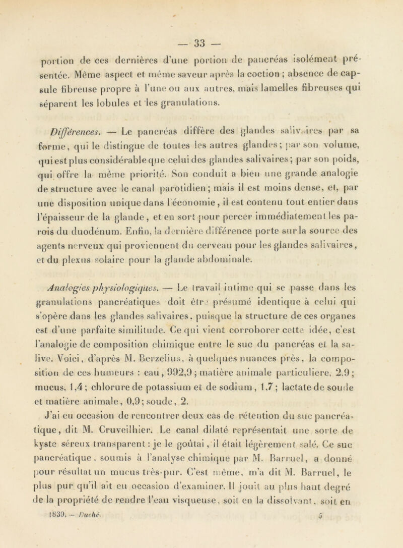 portion de ces dernières d’une portion de pancréas isolément pré- sentée. Même aspect et même saveur après la cochon ; absence décap- sulé fibreuse propre à l’une ou aux autres, mais lamelles fibreuses qui séparent les lobules et les granulations. Différences. — Le pancréas diffère des glandes salivaires par sa forme, qui le distingue de toutes les autres glandes; par son volume, qui est plus considérable que celuides glandes salivaires; par son poids, qui offre la même priorité. Son conduit a bien une grande analogie déstructuré avec le canal parotidien; mais il est moins dense, et, par une disposition unique dans léconomie, il est contenu tout entier dans l’épaisseur de la glande, et en sort pour percer immédiatement les pa- rois du duodénum. Enfin, la dernière différence porte sur la source des agents nerveux qui proviennent du cerveau pour les glandes salivaires, et du plexus solaire pour la glande abdominale. Analogies physiologiques. — Le travail intime qui se passe dans les granulations pancréatiques doit ètr ■ présumé identique à celui qui s’opère dans les glandes salivaires, puisque la structure de ces organes est d’une parfaite similitude. Ce qui vient corroborer cette idée, c’est l’analogie de composition chimique entre le suc du pancréas et la sa- live. Voici, d’après M. Berzelius, à quelques nuances près, la compo- sition de ces humeurs : eau, 932,9; matière animale particulière, 2.9; mucus. 1,4; chlorure de potassium et de sodium, 1,7; laclate de soude et matière animale, 0,9; soude, 2. J’ai eu occasion de rencontrer deux cas de rétention du sue pancréa- tique, dit M. Cruveilhier. Le canal dilaté représentait une sorte de kyste séreux transparent : je le goûtai, il était légèrement salé. Ce suc pancréatique, soumis à l’analyse chimique par M. Barruel, a donné pour résultat un mucus très-pur. C’est même, m’a dit M. Barruel, le plus pur qu’il ait eu occasion d’examiner. Il jouit au plus haut degré de la propriété de rendre l’eau visqueuse, soit en la dissolvant, soit en 1839. - Duché. j