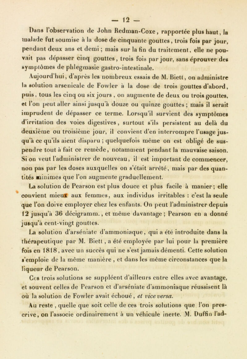 Dans l’observation de John Redman-Coxe, rapportée plus haut, la malade fut soumise à la dose de cinquante gouttes, trois fois par jour, pendant deux ans et demi ; mais sur la fin du traitement, elle ne pou- vait pas dépasser cinq gouttes, trois fois par jour, sans éprouver des symptômes de pldegmasie gastro-intestinale. Aujourd’hui, d’après les nombreux essais de M. Bietl, on administre la solution arsenicale de Fowier à la dose de trois gouttes d’abord, puis, tous les cinq ou six jours , on augmente de deux ou trois gouttes, et l’on peut aller ainsi jusqu’à douze ou quinze gouttes; mais il serait imprudent de dépasser ce terme. Lorsqu’il survient des symptômes d’irritation des voies digestives, surtout s’ils persistent au delà du deuxième ou troisième jour, il convient d’en interrompre l’usage jus- qu’à ce qu’ils aient disparu ; quelquefois même on est obligé de sus- pendre tout à fait ce remède, notamment pendant la mauvaise saison. Si on veut l’administrer de nouveau, il est important de commencer, non pas par les doses auxquelles on s’était arrêté, mais par des quan- tités minimes que l’on augmente graduellement. La solution de Pearson est plus douce et plus facile à manier; elle couvient mieux aux femmes, aux individus irritables : c’est la seule que l’on doive employer chez les enfants. On peut l’administrer depuis 12 jusqu’à 36 décigramm., et même davantage; Pearson en a donné jusqu’à cent-vingt gouttes. La solution d’arséniate d’ammoniaque, qui a été introduite dans la thérapeutique par M. Bietl , a été employée par lui pour la première fois en 1818, avec un succès qui ne s’est jamais démenti. Cette solution s’emploie de la même manière , et dans les même circonstances que la liqueur de Pearson. Ces trois solutions se suppléent d’ailleurs entre elles avec avantage, et souvent celles de Pearson et d’arséniate d’ammoniaque réussisent là où la solution de Fowier avait échoué , et vice versa. Au reste , quelle que soit celle de ces trois solutions que l’on pres- crive, on l’associe ordinairement à un véhicule inerte. M. Duffin l’ad-