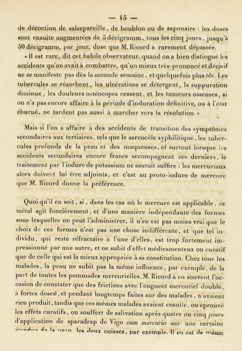 de décoction de salsepareille, de houblon ou de saponaire : les doses sont ensuite augmentées de 5décigramm., tous les cinq jours, jusqu a ôOdécigramm. par jour, dose que M. Ricord a rarement dépassée. « Il est rare, dit cet habile observateur, quand on a bien distingué les accidents qu’on avait à combattre, qu’un mieux très-prononcé et décisif ne se manifeste pas dès la seconde semaine, et quelquefois plus foi. Les tubercules se résorbent, les ulcérations se détergent, la suppuration diminue, les douleurs ostéocopes cessent, et les tumeurs osseuses, si on n’a pas encore affaire à la période d’induration définitive, ou à l’état éburué, ne tardent pas aussi à marcher vers la résolution.» • Mais si l’on a affaire à des accidents de transition des symptômes secondaires aux tertiaires, tels que le sarcocèle syphilitique , les tuber- cules profonds de la peau et des muqueuses, et surtout lorsque les accidents secondaires encore francs accompagnent ces derniers, le traitement par 1 iodurede potassium ne saurait suffire : les mercuriaux alors doivent lui être adjoints, et c’est au proto-iodure de mercure que M. Ricord donne la préférence. Quoiqu’il en soit, si, dans les cas où le mercure est applicable, ce métal agit foncièrement, et d’une manière indépendante des formes sous lesquelles on peut l’administrer, il n’en est pas moins vrai que le choix de ces formes n’est pas une chose indifférente, et que tel in- dividu, qui reste réfractaire à l’une d’elles, est trop fortement im- pressionné par une autre, et ne subit d’effet médicamenteux ou curatif que de celle qui est la mieux appropriée à sa constitution. Chez tous les malades, la peau ne subit pas la meme influence, par exemple, de la part de toutes les pommades mercurielles. M. Ricord a eu souvent l’oc- casion de constater que des frictions avec l’onguent mercuriel double, a fortes doses*, et pendant longtemps faites sur des malades, n’avaient rien produit, tandis que ces mêmes malades avaient ensuite. ou éprouvé les effets curatifs, ou souffert de salivation après quatre ou cinq jours d application de sparadrap de Vigo cum rriercurio sur une certaine u deux cuisses, par exemple. Il en est de même