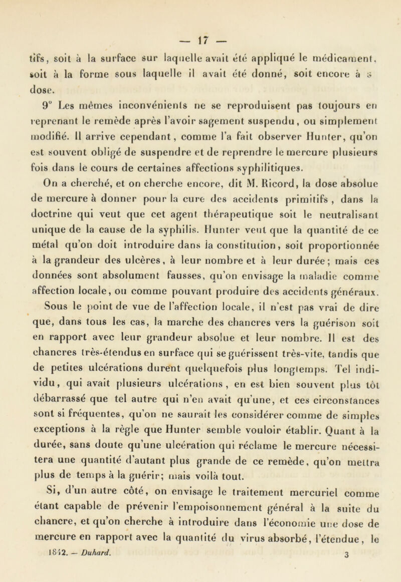 tifs, soit à la surface sur laquelle avait été appliqué le médicament, soit à la forme sous laquelle il avait été donné, soit encore à $ dose. 9° Les mêmes inconvénients ne se reproduisent pas toujours en reprenant le remède après l’avoir sagement suspendu, ou simplement modifié. Il arrive cependant, comme l’a fait observer Hunier, qu’on est souvent obligé de suspendre et de reprendre le mercure plusieurs fois dans le cours de certaines affections syphilitiques. On a cherché, et on cherche encore, dit M. Ricord, la dose absolue de mercure à donner pour la cure des accidents primitifs , dans la doctrine qui veut que cet agent thérapeutique soit le neutralisant unique de la cause de la syphilis. Hunier veut que la quantité de ce métal qu’on doit introduire dans ia constitution, soit proportionnée à la grandeur des ulcères, à leur nombre et à leur durée; mais ces données sont absolument fausses, qu’on envisage la maladie comme affection locale, ou comme pouvant produire des accidents généraux. Sous le point de vue de l’affection locale, il n’est pas vrai de dire que, dans tous les cas, la marche des chancres vers la guérison soit en rapport avec leur grandeur absolue et leur nombre. Il est des chancres très-étendus en surface qui se guérissent très-vite, tandis que de petites ulcérations durent quelquefois plus longtemps. Tel indi- vidu, qui avait plusieurs ulcérations , en est bien souvent plus lot débarrassé que tel autre qui n’en avait qu’une, et ces circonstances sont si fréquentes, qu’on ne saurait les considérer comme de simples exceptions à la règle que Hunter semble vouloir établir. Quant à la durée, sans doute qu’une ulcération qui réclame le mercure nécessi- tera une quantité d’autant plus grande de ce remède, qu’on mettra plus de temps à la guérir; mais voilà tout. Si, a un autre côté, on envisage le traitement mercuriel comme étant capable de prévenir l’empoisonnement général à la suite du chancre, et qu’on cherche à introduire dans l’économie une dose de mercure en rapport avec la quantité du virus absorbé, letendue, le 1812. — Duhard. 3