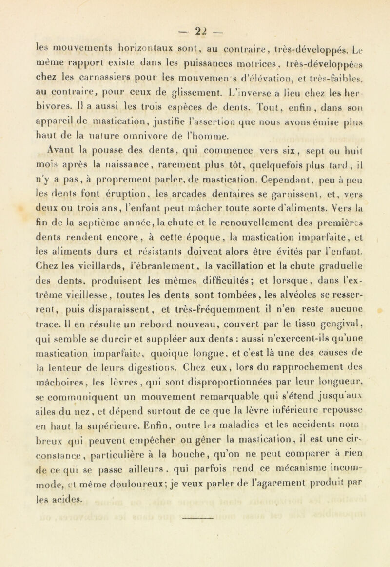 2 > — les mouvements horizontaux sont, au contraire, très-développés. Le même rapport existe dans les puissances motrices, très-développées chez les carnassiers pour les mouvemen s d’élévation, et très-faibles, au contraire, pour ceux de glissement. L’inverse a lieu chez les her- bivores. 11 a aussi les trois espèces de dents. Tout, enfin, dans son appareil de mastication, justifie l’assertion que nous avons émise plus haut de la nature omnivore de l’homme. Avant la pousse des dents, qui commence vers six, sept ou huit mois après la naissance, rarement plus tôt, quelquefois plus laid, il n’y a pas, à proprement parler, de mastication. Cependant, peu à peu les dents font éruption, les arcades dentaires se garnissent, et, vers deux ou trois ans, l’enfant peut mâcher toute sorte d’aliments. Vers la fin de la septième année, la chute et le renouvellement des premières dents rendent encore, à cette époque, la mastication imparfaite, et les aliments durs et résistants doivent alors être évités par l’enfant. Chez les vieillards, l’ébranlement, la vacillation et la chute graduelle des dents, produisent les mêmes difficultés; et lorsque, dans l'ex- trême vieillesse, toutes les dents sont tombées, les alvéoles se resser- rent, puis disparaissent, et très-fréquemment il n’en reste aucune trace. 11 en résulte un rebord nouveau, couvert par le tissu gengival, qui semble se durcir et suppléer aux dents : aussi n'exercent-ils qu’une mastication imparfaite, quoique longue, et c’est là une des causes de la lenteur de leurs digestions. Chez eux, lors du rapprochement des mâchoires, les lèvres , qui sont disproportionnées par leur longueur, se communiquent un mouvement remarquable qui s’étend jusqu aux ailes du nez, et dépend surtout de ce que la lèvre inférieure repousse en haut la supérieure. Enfin, outre les maladies et les accidents nom- breux qui peuvent empêcher ou gêner la mastication, il est une cir- constance, particulière à la bouche, qu’on ne peut comparer à rien de ce qui se passe ailleurs, qui parfois rend ce mécanisme incom- mode, et même douloureux ; je veux parler de l’agacement produit par les acides.