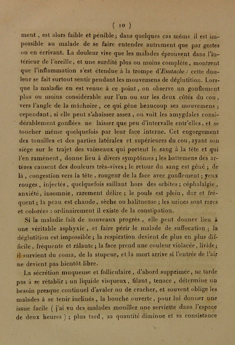 ment , est alors faible et pénible; dans quelques cas même il est im- possible au malade de se faire entendre autrement que par gestes ou en écrivant. La douleur vive que les malades éprouvent dans l’in- térieur de l’oreille, et une surdité plus ou moins complète, montrent que l’inflammation s’est étendue à la trompe d'Eustache : cette dou- leur se fait surtout sentir pendant les mouvemens de déglutition. Lors- que la maladie en est venue à ce point, on observe un gonflement plus ou moins considérable sur l’un ou sur les deux côtés du cou , vers l’angle de la mâchoire, ce qui gêne beaucoup ses mouvemens ; cependant, si elle peut s’abaisser assez, on voit les amygdales consi- dérablement gonflées ne laisser que peu d’intervalle entr’ellcs, et se toucher même quelquefois par leur face interne. Cet engorgement des tonsilles et des parties latérales et supérieures du cou, ayant son siège sur le trajet des vaisseaux qui portent le sang à la tête et qui l’en ramènent, donne lieu à divers symptômes ; les battemens des ar- tères causent des douleurs très-vives; le retour du sang est gêné ; de là , congestion vers la tête , rougeur de la face avec gonflement ; yeux rouges, injectés, quelquefois saillant hors des orbites; céphalalgie, anxiété, insomnie, rarement délire ; le pouls est plein, dur et fré- quent ; la peau est chaude, sèche ou halitueuse ; les urines sont rares et colorées : ordinairement il existe de la constipation. Si la maladie fait de nouveaux progrès , elle peut donner lieu à une véritable asphyxie , et faire périr le malade de suffocation ; la déglutition est impossible; la respiration devient de plus en plus dif- ficile , fréquente et râlante ; la face prend une couleur violacée, livide; il survient du coma, de la stupeur, et la mort arrive si l’entrée de l’air ne devient pas bientôt libre. La sécrétion muqueuse et folliculaire , d’abord supprimée, ne tarde pas à se rétablir ; un liquide visqueux, filant, tenace , détermine un besoin presque continuel d’avaler ou de cracher, et souvent oblige les malades à se tenir inclinés, la bouche ouverte, pour lui donner une issue facile ( j’ai vu des malades mouiller une serviette dans l’espace de deux heures) ; plus tard, sa quantité diminue et sa consistance