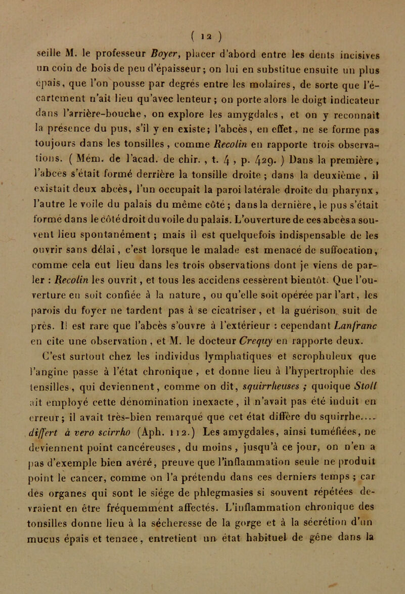 ( ) seille M. le professeur Boyer, placer d’abord entre les dents incisives un coin de bois de peu d’épaisseur ; on lui en substitue ensuite un plus épais, que l’on pousse par degrés entre les molaires, de sorte que l’é- cartcment n’ait lieu qu’avec lenteur; on porte alors le doigt indicateur dans l’arrière-bouche, on explore les amygdales, et on y reconnaît la présence du pus, s’il yen existe; l’abcès, en effet, ne se forme pas toujours dans les tonsilles , comme Recolin en rapporte trois observa- tions. ( Mém. de l’acad. de chir. , t. 4 » p* 429* ) Hans la première , 1 abcès s’était formé derrière la tonsille droite ; dans la deuxième , il existait deux abcès, l’un occupait la paroi latérale droite du pharynx , l’autre le voile du palais du même côté ; dans la dernière, le pus s’était formé dans le côté droit du voile du palais. L’ouverture de ces abcès a sou- vent lieu spontanément ; mais il est quelquefois indispensable de les ouvrir sans délai, c’est lorsque le malade est menacé de suffocation, comme cela eut lieu dans les trois observations dont je viens de par- ler : Recolin les ouvrit, et tous les accidens cessèrent bientôt. Que l’ou- verture en soit confiée à la nature , ou qu’elle soit opérée par l’art, les parois du foyer ne tardent pas à se cicatriser, et la guérison, suit de près. 1! est rare que l’abcès s’ouvre à l’extérieur : cependant Lanfranc en cite une observation , et M. le docteur Crequy en rapporte deux. C’est surtout chez les individus lymphatiques et scrophuleux que l’angine passe à l’état chronique , et donne lieu à l’hypertrophie des lensilles, qui deviennent, comme on dit, squirrheuses ; quoique Stoll ait employé cette dénomination inexacte, il n’avait pas été induit en erreur; il avait très-bien remarqué que cet état diffère du squirrhe— differt à vero scirrho (Aph. 112.) Les amygdales, ainsi tuméfiées, ne deviennent point cancéreuses, du moins, jusqu’à ce jour, on n’en a pas d’exemple bien avéré, preuve que l’inflammation seule ne produit point le cancer, comme on l’a prétendu dans ces derniers temps ; car des organes qui sont le siège de phlegmasies si souvent répétées de- vraient en être fréquemment affectés. L’inflammation chronique des tonsilles donne lieu à la sécheresse de la gorge et à la sécrétion d’un mucus épais et tenace, entretient un état habituel de gêne dans la