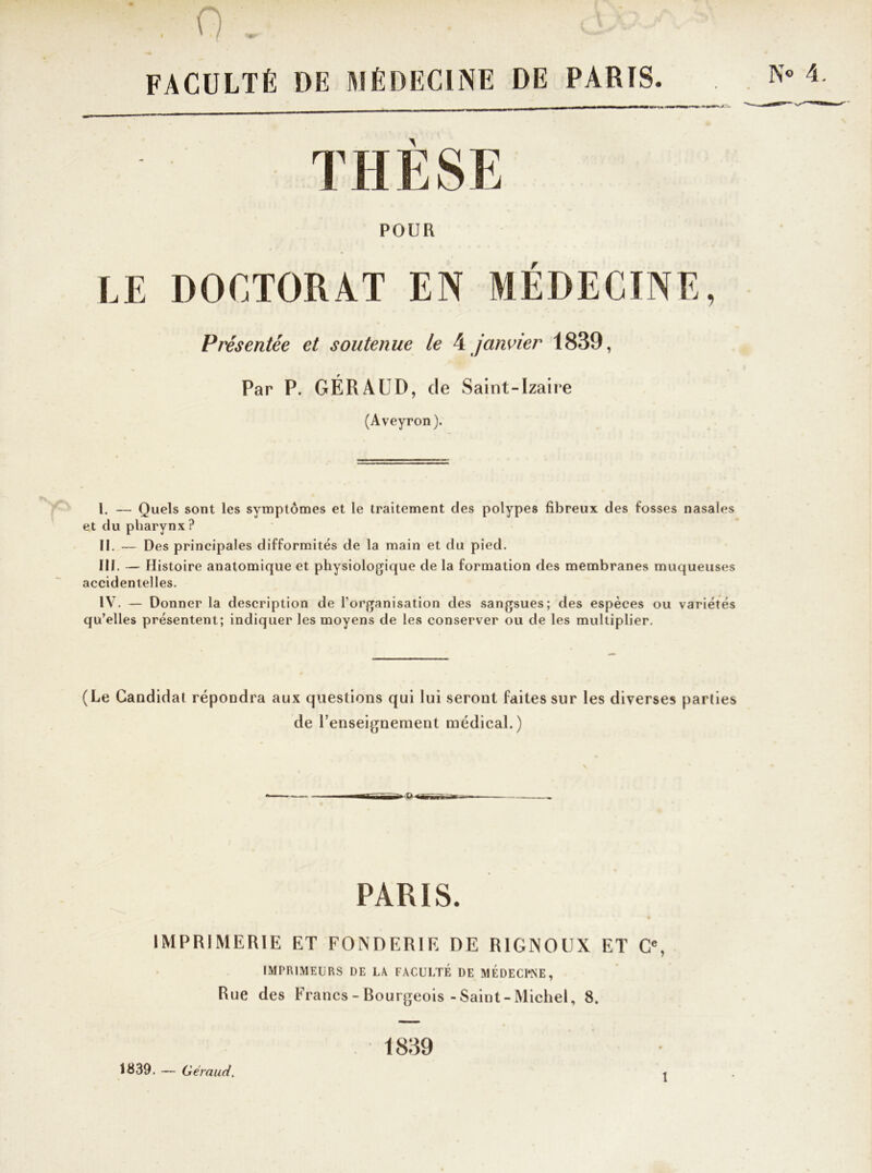 . 0 . . FACULTÉ DE MÉDECINE DE PARIS. llW— - » r>^tm THÈSE POUR LE DOCTORAT EN MÉDECINE, Présentée et soutenue le 4 janvier 1839, Par P. GÉRAUD, de Saint-Izaire (Aveyron). I. — Quels sont les symptômes et le traitement des polypes fibreux des fosses nasales et du pharynx ? II. — Des principales difformités de la main et du pied. III. — Histoire anatomique et physiologique de la formation des membranes muqueuses accidentelles. IV. — Donner la description de l’organisation des sangsues; des espèces ou variétés qu’elles présentent; indiquer les moyens de les conserver ou de les multiplier. (Le Candidat répondra aux questions qui lui seront faites sur les diverses parties de l’enseignement médical.) PARIS. IMPRIMERIE ET FONDERIE DE RIGNOOX ET Ce, IMPRIMEURS DE LA FACULTÉ DE MEDECPNE, Rue des Francs - Bourgeois-Saint-Michel, 8. 1839. — Géraud. 1839 i