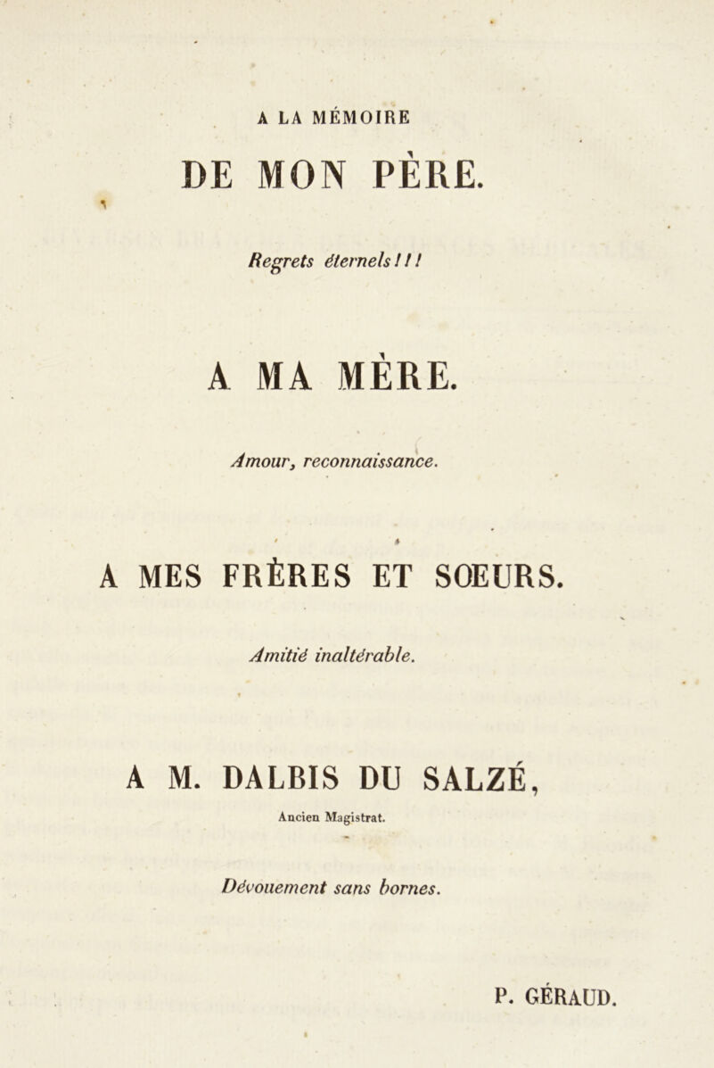 A LA MÉMOIRE DE MON PÈRE. T Regrets éternels !! ! A. MA MERE. Amour, reconnaissance. • » A MES FRÈRES ET SOEURS. Amitié inaltérable. A M. DALBIS DU SALZÉ, Ancien Magistrat. Dévouement sans bornes. P. geraud.