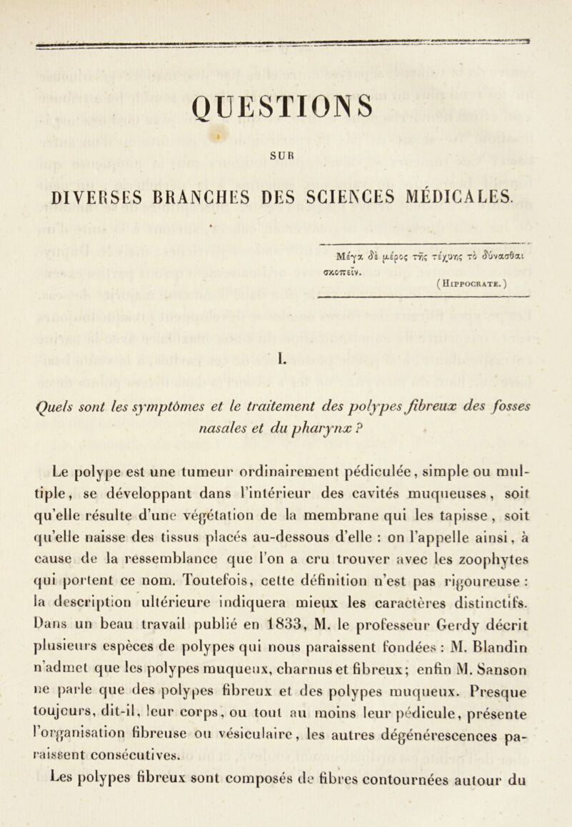 « QUESTIONS SUR DIVERSES BRANCHES DES SCIENCES MÉDICALES. [As'poç TXS <7KC7Tcïv. r()(pr,ç to ouva'rôat (Hippocrate.) 1. Quels sont les symptômes et le traitement des polypes fibreux des fosses nasales et du pharynx P Le polype est une tumeur ordinairement pédiculée, simple ou mul- tiple, se développant dans l’intérieur des cavités muqueuses, soit qu’elle résulte d’une végétation de la membrane qui les tapisse , soit qu’elle naisse des tissus placés au-dessous d’elle : on l’appelle ainsi, à cause de la ressemblance cjue l’on a cru trouver avec les zoophytes qui portent ce nom. Toutefois, cette définition n’est pas rigoureuse: la description ultérieure indiquera mieux les caractères distinctifs. Dans un beau travail publié en 1833, M. le professeur Gerdy décrit plusieurs espèces de polypes qui nous paraissent fondées : M. Blandin n’admet que les polypes muqueux, charnus et fibreux; enfin M. Sanson ne parle que des polypes fibreux et des polypes muqueux. Presque toujours, dit-il, leur corps, ou tout au moins leur pédicule, présente 1 organisation fibreuse ou vésiculaire, les autres dégénérescences pa- raissent consécutives. Les polypes fibreux sont composés de fibres contournées autour du