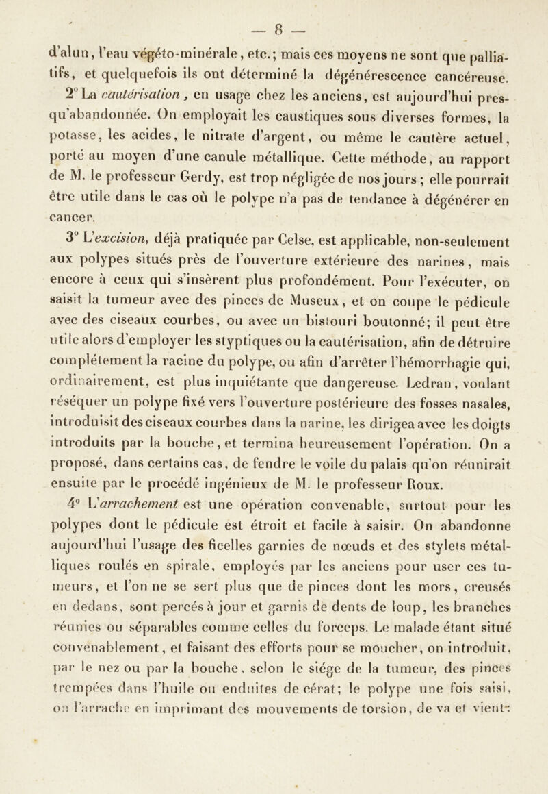 d’alun, l’eau végéto-minérale, etc.; mais ces moyens ne sont que pallia- tifs, et quelquefois ils ont déterminé la dégénérescence cancéreuse. 2° La cautérisation y en usage chez les anciens, est aujourd’hui pres- qu’abandonnée. On employait les caustiques sous diverses formes, la potasse, les acides, le nitrate d’argent, ou même le cautère actuel, porté au moyen d une canule métallique. Cette méthode, au rapport de M. le professeur Gerdy, est trop négligée de nos jours ; elle pourrait être utile dans le cas où le polype n’a pas de tendance à dégénérer en cancer. 3Ü Lexcision, déjà pratiquée par Celse, est applicable, non-seulement aux polypes situes près de I ouverture extérieure des narines, mais encore à ceux qui s’insèrent plus profondément. Pour l’exécuter, on saisit la tumeur avec des pinces de Museux, et on coupe le pédicule avec des ciseaux courbes, ou avec un bistouri boutonné; il peut être utile alors d’employer les styptîques ou la cautérisation, afin de détruire complètement la racine du polype, ou afin d’arrêter l’hémorrhagie qui, ordinairement, est plus inquiétante que dangereuse. Ledran, voulant réséquer un polype fixé vers l’ouverture postérieure des fosses nasales, introduisit des ciseaux courbes dans la narine, les dirigea avec les doigts introduits par la bouche, et termina heureusement l’opération. On a proposé, dans certains cas, de fendre le voile du palais qu’on réunirait ensuile par le procédé ingénieux de M. le professeur Roux. 4° arrachement est une opération convenable, surtout pour les polypes dont le pédicule est étroit et facile à saisir. On abandonne aujourd’hui l’usage des ficelles garnies de nœuds et des stylets métal- liques roulés en spirale, employés par les anciens pour user ces tu- meurs, et l’on ne se sert plus que de pinces dont les mors, creusés en dedans, sont percés à jour et garnis de dents de loup, les branches réunies ou séparables comme celles du forceps. Le malade étant situé convenablement, et faisant des efforts pour se moucher, on introduit, par le nez ou par la bouche, selon le siège de la tumeur, des pinces trempées dans l’huile ou enduites decérat; le polype une fois saisi, on l’arrache en imprimant des mouvements de torsion, de va et vient*: