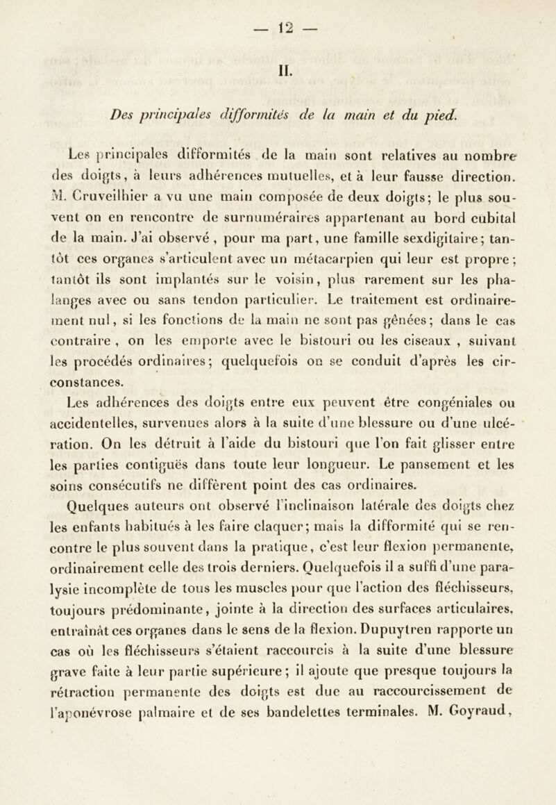 i II. Des principales difformités de la main et du pied. Les principales difformités de la main sont relatives au nombre des doigts, à leurs adhérences mutuelles, et à leur fausse direction. M. Gruveilhier a vu une main composée de deux doigts; le plus sou- vent on en rencontre de surnuméraires appartenant au bord cubital de la main. J’ai observé , pour ma part, une famille sexdigitaire; tan- tôt ces organes s’articulent avec un métacarpien qui leur est propre ; tantôt ils sont implantés sur le voisin, plus rarement sur les pha- langes avec ou sans tendon particulier. Le traitement est ordinaire- ment nul, si les fonctions de la main ne sont pas gênées; dans le cas contraire , on les emporte avec le bistouri ou les ciseaux , suivant les procédés ordinaires ; quelquefois on se conduit d’après les cir- constances. Les adhérences des doigts entre eux peuvent être congéniales ou accidentelles, survenues alors à la suite d’une blessure ou d’une ulcé- ration. On les détruit à l aide du bistouri que I on fait glisser entre les parties contiguës dans toute leur longueur. Le pansement et les soins consécutifs ne diffèrent point des cas ordinaires. Quelques auteurs ont observé l inclinaison latérale des doigts chez les enfants habitués à les faire claquer; mais la difformité qui se ren- contre le plus souvent dans la pratique, c’est leur flexion permanente, ordinairement celle des trois derniers. Quelquefois il a suffi d’une para- lysie incomplète de tous les muscles pour que l’action des fléchisseurs, toujours prédominante, jointe à la direction des surfaces articulaires, entraînât ces organes dans le sens de la flexion. Dupuytren rapporte un cas où les fléchisseurs s’étaient raccourcis à la suite d’une blessure grave faite à leur partie supérieure; il ajoute que presque toujours la rétraction permanente des doigts est due au raccourcissement de l’aponévrose palmaire et de ses bandelettes terminales. M. Goyraud,