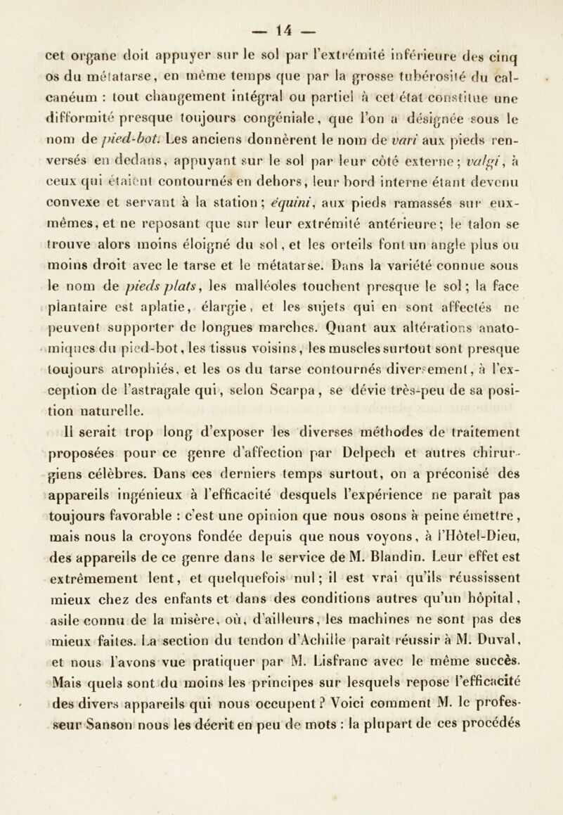 cet organe doit appuyer sur le sol par l’extrémité inférieure des cinq os du métatarse, en même temps que par la grosse tubérosité du cal- canéum : tout changement intégra! ou partie! à cet état constitue une difformité presque toujours congéniale, que l’on a désignée sous le nom de piecl-bot. Les anciens donnèrent le nom de vari aux pieds ren- versés en dedans, appuyant sur le sol par leur côté externe; va!pi, à ceux qui étaient contournés en dehors, leur bord interne étant devenu convexe et servant à la station; équini, aux pieds ramassés sur* eux- mêmes, et ne reposant que sur leur extrémité antérieure; le talon se trouve alors moins éloigné du sol, et les orteils font un angle plus ou moins droit avec le tarse et le métatarse. Dans la variété connue sous le nom de pieds plats, les malléoles touchent presque le soi; la face plantaire est aplatie, élargie, et les sujets qui en sont affectés ne peuvent supporter de longues marches. Quant aux altérations anato- miques du pied-bot, les tissus voisins, les muscles surtout sont presque toujours atrophiés, et les os du tarse contournés diversement, à l’ex- ception de l’astragale qui, selon Scarpa , se dévie très-peu de sa posi- tion naturelle. Il serait trop long d’exposer les diverses méthodes de traitement proposées pour ce genre d’affection par Delpech et autres chirur- giens célèbres. Dans ces derniers temps surtout, on a préconisé des appareils ingénieux à l’efficacité desquels l’expérience ne paraît pas toujours favorable : c’est une opinion que nous osons à peine émettre, mais nous la croyons fondée depuis que nous voyons, à i’Hôtel-Dieu, des appareils de ce genre dans le service de M. Blandin. Leur effet est extrêmement lent, et quelquefois nul ; il est vrai qu’ils réussissent mieux chez des enfants et dans des conditions autres qu’un hôpital, asile connu de la misère, où, d’ailleurs, les machines ne sont pas des mieux faites. La section du tendon d’Achilie paraît réussir à M. Duval, et nous l’avons vue pratiquer par M. Lisfranc avec le même succès. Mais quels sont du moins les principes sur lesquels repose l’efficacité des divers appareils qui nous occupent? Voici comment M. le profes- seur Sanson nous les décrit en peu de mots : la plupart de ces procédés