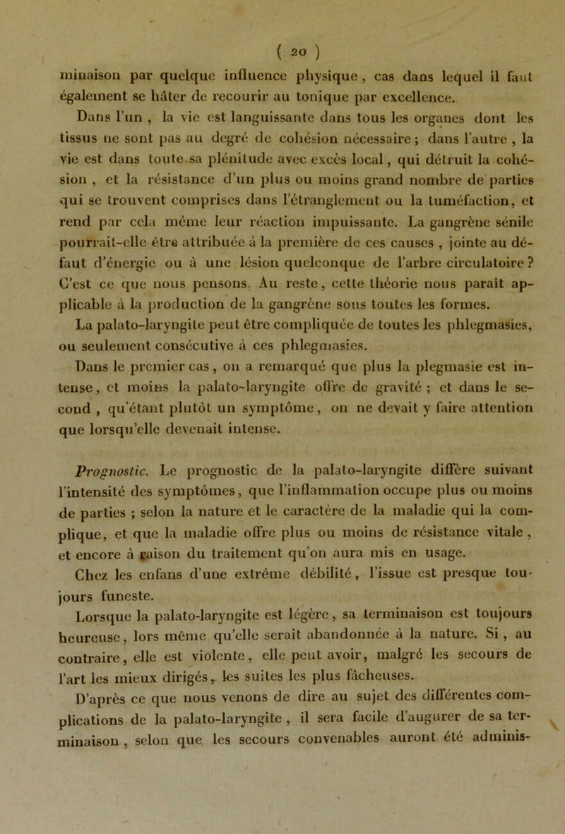 miuaisoii par quelque influence physique, cas dans lequel il faut également se hâter de recourir au tonique par excellence. Dans l’un , la vie est languissante dans tous les organes dont les tissus ne sont pas au degré de cohésion nécessaire ; dans l’autre , la vie est dans toute sa plénitude avec excès local, qui détruit la cohé- sion , et la résistance d’un plus ou moins grand nombre de parties qui se trouvent comprises dans l’étranglement ou la tuméfaction, et rend par cela même leur réaction impuissante. La gangrène sénile pourrait-elle être attribuée à la première de ces causes , jointe au dé- faut d’énergie ou à une lésion quelconque de l’arbre circulatoire ? C’est ce que nous pensons. Au reste, cette théorie nous paraît ap- plicable à la production de la gangrène sous toutes les formes. La palato-laryngile peut être compliquée de toutes les phlegmasies, ou seulement consécutive à ces phlegmasies. Dans le premier cas, on a remarqué que plus la plegmasie est in- tense , et moins la palato-laryngite ofl're de gravité ; et dans le se- cond , qu’étant plutôt un symptôme, on ne devait y faire attention que lorsqu’elle devenait intense. Proçnoslic. Le prognostic de la palato-laryngite diffère suivant l’intensité des symptômes, que l’inflammation occupe plus ou moins de parties ; selon la nature et le caractère de la maladie qui la com- plique, et que la maladie ofl're plus ou moins de résistance vitale, et encore à raison du traitement qu’on aura mis en usage. Chez les enfans d’une extrême débilité, l’issue est presque tou- jours funeste. Lorsque la palato-laryngite est légère, sa terminaison est toujours heureuse, lors même quelle serait abandonnée à la nature. Si, au contraire, elle est violente, elle peut avoir, malgré les secours de l’art les mieux dirigés, les suites les plus fâcheuses. D’après ce que nous venons de dire au sujet des différentes com- plications de la palato-laryngite , il sera facile d’augurer de sa ter- minaison , selon que les secours convenables auront été adminis-