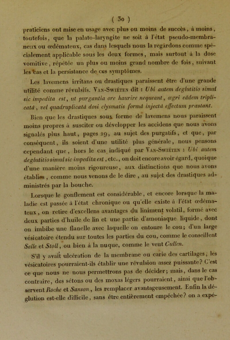 praticiens ont mise en usage avec plus ou moins de succès, à moins, toutefois, que la palalo-laryngite ne soit à l’état pseudo-membra- neux ou œdémateux, cas dans lesquels nous la regardons comme spé- cialement applicable sous les deux formes, mais surtout à la dose vomitive, répétée un plus ou moins grand nombre de fois, suivant les *cas et la persistance de ces symptômes. Les lavemens irritans ou drastiques paraissent être d’une grande utilité comme révulsifs. Van-SwiÉten dit : Ubi autcm dcglutitio simut sic impedita est, ut purgantia orc liaurire nequeant, œgri eâdem tripli- catâ , vet quadruplicatâ dosi clysmatis formâ injectd cffectum prœslant. Bien que les drastiques sous, forme de lavemens nous paraissent moins propres à susciter ou développer les accidens que nous avons signalés plus haut, pages 29, au sujet des purgatifs, et que, par conséquent, ils soient d’une utilité plus générale, nous pensons cependant que, hors le cas. indiqué par Van-Swiéten : Ubi autan dcglutitiosimulsic impedita est, etc., on doit encore avoir égard, quoique d’une manière moins rigoureuse, aux distinctions que nous avons établies , comme nous venons de le dire , au sujet des drastiques ad- ministrés par la bouche. Lorsque le gonflement est considérable, et encore lorsque la ma- ladie est passée à l’état chronique ou quelle existe à l’état œdéma- teux, on retire d’excellens avantages du Uniment volatil, formé avec deux parties d’huile de lin et une partie d’amoniaque liquide, dont on imbibe une flanelle avec laquelle on entoure le cou ; d’un large vésicatoire étendu sur toutes les parties du cou, comme le conseillent Selle et Stoll, ou bien à la nuque, comme le veut Cullcn. S’il y avait ulcération de la membrane ou carie des cartilages, les vésicatoires pourraient-ils établir une révulsion assez puissante? C est ce que nous ne nous permettrons pas de décider ; mais, dans le cas contraire, des sétons ou des moxas légers pourraient, ainsi que l’ob- servent Roche et Sanson , les remplacer avantageusement. Enfin la dé- glution est-elle difficile, sans être entièrement empêchée? on a expé- I