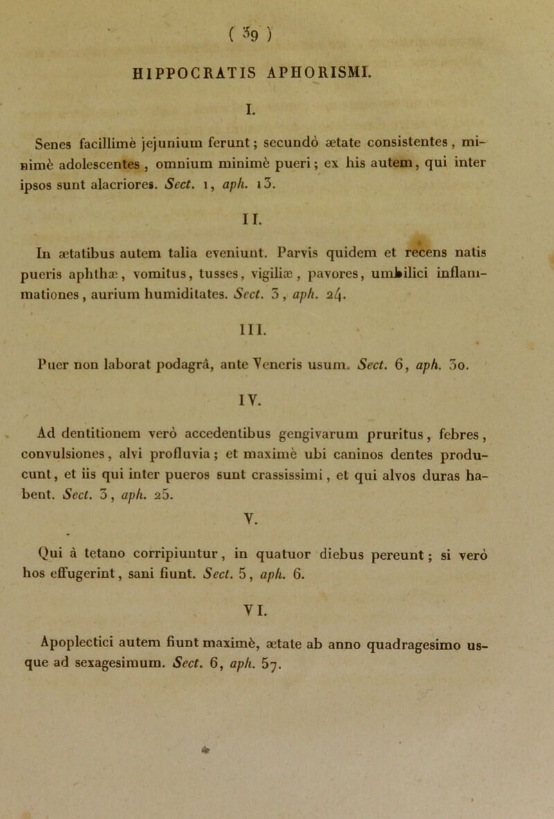 ( % ) H1PPOC RATIS APHORISMI. I. Senes facillimè jejunium ferunt ; secundo aetate consistentes, mi- nimè adolescentes , omnium minimè pueri ; ex his autem, qui inter ipsos sunt alacriores. Sect. 1, aph. 13. II. In ætatibus autem talia eveniunt. Parvis quidem et recens natis pueris aphthæ, vomitus, tusses, vigiliæ , pavores, umbilici inflam- maliones , aurium humiditates. Scct. 5 , aph. 24. III. Puer non laborat podagrâ, ante Veneris usuni. Sect. 6, aph. 3o. IV. Ad dentitioncm verô accedentibus gengivarum pruritus, febres, convulsiones, alvi profluvia; et maxime ubi caninos dentes produ- cunt, et iis qui inter pueros sunt crassissimi, et qui alvos duras ha- bent. Sect. 5, aph. 25. Y. Qui à tetano corripiuntur, in quatuor diebus pereunt ; si verô hos effugerint, sani fiunt. Sect. 5, aph. 6. YI. Apoplectici autem fiunt maximè, ætate ab anno quadragesimo us- que ad sexagesimum. Sect. 6, aph. 57.