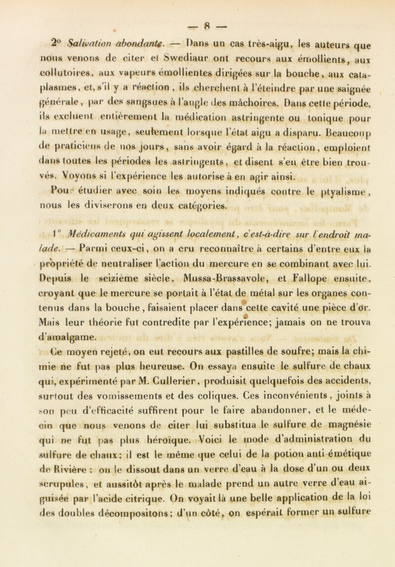 2° Salivation abondante. — Dans un cas très-aigu, les auteurs que nous venons de citer et Swediaur ont recours aux émollients, aux collutoires, aux vapeurs émollientes dirigées sur la bouche, aux cata- plasmes, et, s’il y a réaction , ils cherchent à l’éteindre par une saignée générale, par des sangsues à l’angle des mâchoires. Dans cette période, ils excluent entièrement la médication astringente ou tonique pour la mettre en usage, seulement lorsque l’état aigu a disparu. Beaucoup de praticiens de nos jours, sans avoir égard à la réaction, emploient dans toutes les périodes les astringents, et disent s’eu être bien trou- vés. Voyons si l’expérience les autorise à en agir ainsi. Pou -étudier avec soin les moyens indiqués contre le ptyalisme, nous les diviserons en deux catégories. I 0 Médicaments qui agissent localement, c'est-à-dire sur I endroit ma- lade. — Parmi ceux-ci, on a cru reconnaître à certains d’entre eux la propriété de neutraliser l’action du mercure en se combinant avec lui. Depuis le seizième siècle, Mussa-Brassavole, et Fallope ensuite, croyant que le mercure se portait à l’état de métal sur les organes con- tenus dans la bouche. Faisaient placer dans cette cavité une pièce d’or. Mais leur théorie Fut contredite par l’expérience; jamais on ne trouva d’amalgame. (je moyen rejeté, on eut recours aux pastilles de souFre; mais la chi- mie ne Fut pas plus heureuse. On essaya ensuite le sulFure de chaux qui, expérimenté parM. Cullerier, produisit quelqueFois des accidents, surtout des vomissements et des coliques. Ces inconvénients, joints à son peu d’efticacité suffirent pour le Faire abandonner, et le méde- cin que nous venons de citer lui substitua le sullure de magnésie qui ne Fut pas plus héroïque. Voici le mode d’administration du sulfure de chaux; il est le même que celui de la potion anti émétique de Rivière : on le dissout dans un verre d’eau à la dose d’un ou deux scrupules, et aussitôt après le malade prend un autre verre d’eau ai- guisée par l’acide citrique. On voyait là une belle application de la loi des doubles décompositons; d’un côté, on espérait Former un sulfure