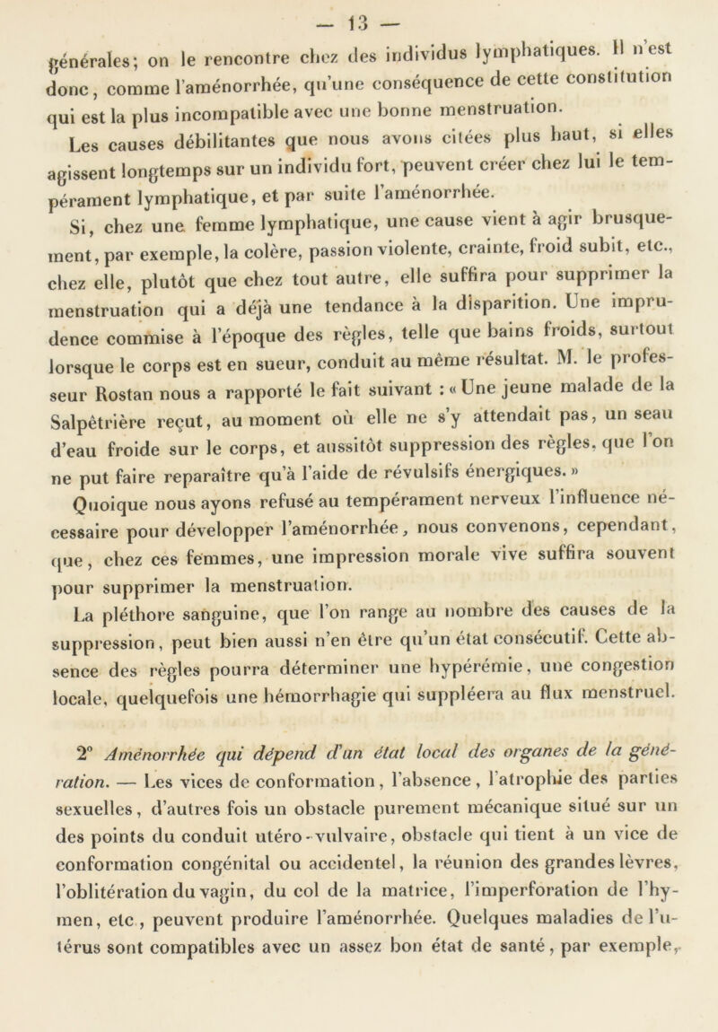 générales; on le rencontre chez des individus lymphatiques. Il n est donc, comme l’aménorrhée, qu’une conséquence de cette constitution qui est la plus incompatible avec une bonne menstruation. Les causes débilitantes que nous avons citées plus haut, si elles agissent longtemps sur un individu fort, peuvent créer chez lui le tem- pérament lymphatique, et par suite l’aménorrhée. Si, chez une femme lymphatique, une cause vient à agir brusque- ment, par exemple, la colère, passion violente, crainte, froid subit, etc., chez elle, plutôt que chez tout autre, elle suffira pour supprimer la menstruation qui a déjà une tendance à la disparition. Une impru- dence commise à l’époque des règles, telle que bains froids, surtout lorsque le corps est en sueur, conduit au même résultat. M. le profes- seur Rostan nous a rapporté le fait suivant : « Une jeune malade de la Salpêtrière reçut, au moment où elle ne s’y attendait pas, un seau d’eau froide sur le corps, et aussitôt suppression des règles, que l’on ne put faire reparaître qu’à l’aide de révulsifs énergiques.» Quoique nous ayons refusé au tempérament nerveux l’influence né- cessaire pour développer l’aménorrhée, nous convenons, cependant, que, chez ces femmes, une impression morale vive suffira souvent pour supprimer la menstruation. La pléthore sanguine, que l’on range au nombre des causes de la suppression, peut bien aussi n en etre qu un état consecutif. Cette ab- sence des règles pourra déterminer une hypérémie, une congestion locale, quelquefois une hémorrhagie qui suppléera au flux menstruel. 2° Aménorrhée qui dépeîid d'un état local des organes de la géné- ration. — Les vices de conformation, l’absence, 1 atrophie des parties sexuelles, d’autres fois un obstacle purement mécanique situé sur un des points du conduit utéro* vulvaire, obstacle qui tient à un vice de conformation congénital ou accidentel, la réunion des grandes lèvres, l’oblitération du vagin, du col de la matrice, l’imperforation de l’hy- men, etc , peuvent produire l’aménorrhée. Quelques maladies de l’u- térus sont compatibles avec un assez bon état de santé, par exemple,