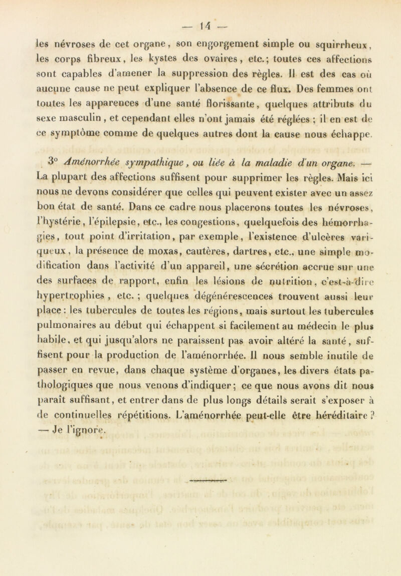 les névroses de cet organe, son engorgement simple ou squirrheux, les corps fibreux, les kystes des ovaires, etc.; toutes ces affections sont capables d’amener la suppression des règles. Il est des cas où aucune cause ne peut expliquer l’absence de ce flux. Des femmes ont toutes les apparences d’une santé florissante, quelques attributs du sexe masculin , et cependant elles n’ont jamais été réglées ; il en est de ce symptôme comme de quelques autres dont la cause nous échappe. 3° Aménorrhée sympathique, ou liée à la maladie d'un organe. — La plupart des affections suffisent pour supprimer les règles. Mais ici nous ne devons considérer que celles qui peuvent exister avec un assez bon état de santé. Dans ce cadre nous placerons toutes les névroses, l’hystérie, l’épilepsie, etc., les congestions, quelquefois des hémorrha- gies, tout point d’irritation, par exemple, l’existence d’ulcères vari- queux, la présence de moxas, cautères, dartres, etc., une simple mo- dification dans l’activité d’un appareil, une sécrétion accrue sur une des surfaces de rapport, enfin les lésions de nutrition, c’est-à dire hypertrophies , etc. ; quelques dégénérescences trouvent aussi leur place : les tubercules de toutes les régions, mais surtout les tubercules pulmonaires au début qui échappent si facilement au médecin le plus habile, et qui jusqu’alors ne paraissent pas avoir altéré la santé, suf- fisent pour la production de l’aménorrhée. Il nous semble inutile de passer en revue, dans chaque système d’organes, les divers états pa- thologiques que nous venons d’indiquer; ce que nous avons dit nous paraît suffisant, et entrer dans de plus longs détails serait s’exposer à de continuelles répétitions. L’aménorrhée peut-elle être héréditaire ? — Je l’ignore.