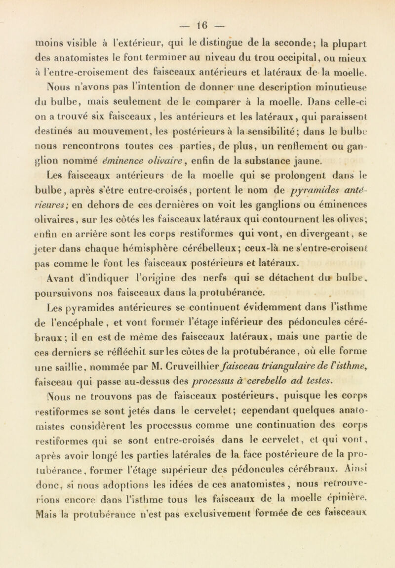 moins visible à l’extérieur, qui le distingue delà seconde; la plupart des anatomistes le font terminer au niveau du trou occipital, ou mieux à l’entre-croisement des faisceaux antérieurs et latéraux de la moelle. Nous n’avons pas l’intention de donner une description minutieuse du bulbe, mais seulement de le comparer à la moelle. Dans celle-ci on a trouvé six faisceaux, les antérieurs et les latéraux, qui paraissent destinés au mouvement, les postérieurs à la sensibilité; dans le bulbe nous rencontrons toutes ces parties, de plus, un renflement ou gan- glion nommé éminence olwaire, enfin de la substance jaune. Les faisceaux antérieurs de la moelle qui se prolongent dans le bulbe, après s’être entre-croisés, portent le nom de pyramides anté- rieures; en dehors de ces dernières on voit les ganglions ou éminences olivaires, sur les côtés les faisceaux latéraux qui contournent les olives; enfin en arrière sont les corps restiformes qui vont, en divergeant, se jeter dans chaque hémisphère cérébelleux; ceux-là ne s’entre-croisent pas comme le font les faisceaux postérieurs et latéraux. Avant d’indiquer l’origine des nerfs qui se détachent du bulbe, poursuivons nos faisceaux dans la protubérance. Les pyramides antérieures se continuent évidemment dans l’isthme de l’encéphale , et vont former l’étage inférieur des pédoncules céré- braux; il en est de même des faisceaux latéraux, mais une partie de ces derniers se réfléchit sur les côtes de la protubérance, où elle forme une saillie, nommée par M. Cruveilhier faisceau triangulaire de T isthme, faisceau qui passe au-dessus des processus à cerebello ad testes. Nous ne trouvons pas de faisceaux postérieurs, puisque les corps restiformes se sont jetés dans le cervelet; cependant quelques anato- mistes considèrent les processus comme une continuation des corps restiformes qui se sont entre-croisés dans le cervelet, et qui vont, après avoir longé les parties latérales de la face postérieure de la pro- tubérance, former l’étage supérieur des pédoncules cérébraux. Ainsi donc, si nous adoptions les idées de ces anatomistes, nous retrouve- rions encore dans l’isthme tous les faisceaux de la moelle épinière. Mais la protubérance n’est pas exclusivement formée de ces faisceaux