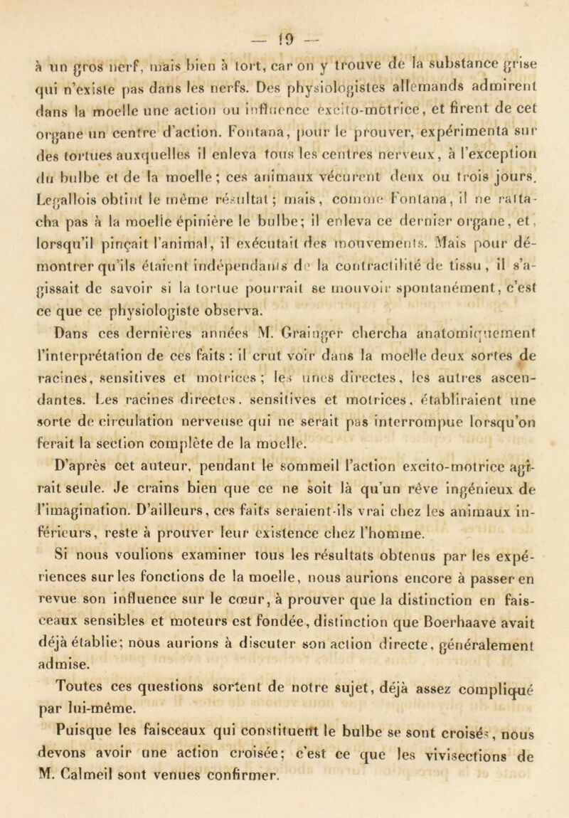 !9 à un gros nerf, mais bien à tort, car on y trouve de la substance grise qui n’existe pas dans les nerfs. Des physiologistes allemands admirent dans la moelle une action ou influence excito-motrice, et firent de cet organe un centre d’action. Fontana, pour le prouver, expérimenta sur des tortues auxquelles il enleva tous les centres nerveux, à l’exception du bulbe et de la moelle; ces animaux vécurent deux ou trois jours. Legallois obtint le même résultat; mais, comme Fontana, il ne ratta- cha pas à la moelle épinière le bulbe; il enleva ce dernier organe, et, lorsqu’il pinçait l’animal, il exécutait des mouvements. Mais pour dé- montrer qu’ils étaient indépendants de la contractilité de tissu, il s’a- gissait de savoir si la tortue pourrait se mouvoir spontanément, c’est ce que ce physiologiste observa. Dans ces dernières années M. Grainger chercha anatomiquement l’interprétation de ces faits: il crut voir dans la moelle deux sortes de racines, sensitives et motrices; les unes directes, les autres ascen- dantes. Les racines directes, sensitives et motrices, établiraient une sorte de circulation nerveuse qui ne serait pas interrompue lorsqu’on ferait la section complète de la moelle. D’après cet auteur, pendant le sommeil l’action excito-motrice agi- rait seule. Je crains bien que ce ne soit là qu’un rêve ingénieux de l’imagination. D’ailleurs, ces faits seraient-ils vrai chez les animaux in- férieurs, reste à prouver leur existence chez l’homme. Si nous voulions examiner tous les résultats obtenus par les expé- riences sur les fonctions de la moelle, nous aurions encore à passer en revue son influence sur le cœur, à prouver que la distinction en fais- ceaux sensibles et moteurs est fondée, distinction que Boerhaave avait déjà établie; nous aurions à discuter son action directe, généralement admise. Toutes ces questions sortent de notre sujet, déjà assez compliqué par lui-même. Puisque les faisceaux qui constituent le bulbe se sont croisé., nous devons avoir une action croisée; c’est ce que les vivisections de M. Calmeil sont venues confirmer.