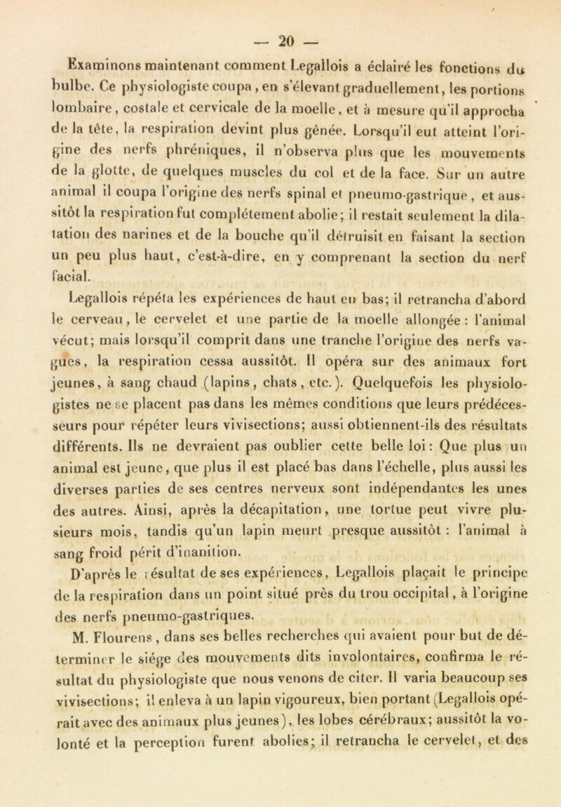 Examinons maintenant comment Legallois a éclairé les fonctions du bulbe. Ce physiologiste coupa, eu s’élevant graduellement, les portions lombaire, costale et cervicale de la moelle, et à mesure qu’il approcha de la tête, la respiration devint plus gênée. Lorsqu’il eut atteint l’ori- gine des ner fs phréniques, il n observa plus que les mouvements de la glotte, de quelques muscles du col et de la face. Sur un autre animal il coupa l origine des nerfs spinal et pneumo-gastrique , et aus- sitôt la respiration fut complètement abolie; il restait seulement la dila- tation des narines et de la bouche qu’il détruisit en faisant la section un peu plus haut, c’est-à-dire, en y comprenant la section du nerf facial. Legallois répéta les expériences de haut eu bas; il retrancha d’abord le cerveau, le cervelet et une partie de la moelle allongée: l'animal vécut; mais lorsqu’il comprit dans une tranche l’origine des nerfs va- gues, la respiration cessa aussitôt. Il opéra sur des animaux fort jeunes, à sang chaud (lapins, chats, etc.). Quelquefois les physiolo- gistes ne se placent pas dans les mêmes conditions que leurs prédéces- seurs pour répéter leurs vivisections; aussi obtiennent-ils des résultats différents. Ils ne devraient pas oublier cette belle loi: Que plus un animal est jeune, que plus il est placé bas dans l’échelle, plus aussi les diverses parties de ses centres nerveux sont indépendantes les unes des autres. Ainsi, après la décapitation, une tortue peut vivre plu- sieurs mois, tandis qu’un lapin meurt presque aussitôt : l’animal à sang froid périt d’inanition. D’après le i ésultat de ses expériences, Legallois plaçait le principe de la respiration dans un point situé près du trou occipital, à l’origine des nerfs pneumo-gastriques. M. Flourens , dans ses belles recherches qui avaient pour but de dé- terminer le siège des mouvements dits involontaires, confirma le ré- sultat du physiologiste que nous venons de citer. Il varia beaucoup ses vivisections; il enleva à un lapin vigoureux, bien portant (Legallois opé- rait avec des animaux plus jeunes), les lobes cérébraux; aussitôt la vo- lonté et la perception furent abolies; il retrancha le cervelet, et des