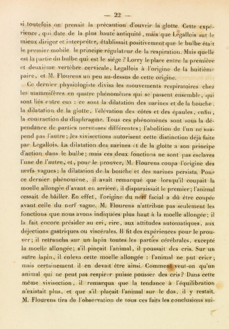 si toutefois on prenait la précaution d’ouvrir la glotte. Cette expé- rience, qui date de la plus haute antiquité , mais que Legallois sut le mieux diriger et interpréter, établissait positivement que le bulbe était le premier mobile le principe régulateur de la respiration. Mais quelle est la partie du bulbe qui est le siégé i* Lorry le place entre la première et deuxième vertèbre cervicale, Legallois à l’origine de la huitième pane, et M. Flourens un peu au-dessus de cette origine. Ce dernier physiologiste divisa les mouvements respiratoires chez les mammifères en quatre phénomènes qui se passent ensemble, qui sont liés entre eux : ce sont la dilatation des narines et delà bouche, la dilatation de la glotte, I élévation des côtes et des épaules, enfin, !a contraction du diaphragme. 1 ous ces phénomènes sont sous la dé- pendance de parties nerveuses différentes; l’abolition de l’un ne sus- pend pas l’autre; les vivisections autorisent cette distinction déjà faite par Legallois. La dilatation des narines cl de la glotte a son principe d action dans le bu:he; mais ces deux (onctions ne sont pas esclaves I une de i autre, et, pour le prouver, M. Flourens coupa l’origine des nerfs vagues; la dilatation de la bouche et des narines persista. Pour ce dernier phénomène, il avait remarqué que lorsqu’il coupait la moelle allongée d’avant en arrière, il disparaissait le premier; l’animal cessait de bâiller. En effet, l’origine du nerf facial a dû être coupée avant celle du nerf vague. M. Flourens n’attribue pas seulement les fonctions que nous avons indiquées plus haut à la moelle allongée; il la fait encore présider au cri, rire, aux attitudes automatiques, aux déjections gastriques ou viscérales. Il fit des expériences pour le prou- ver; il retrancha sur un lapin toutes les parties cérébrales, excepté la moelle allongée; s’il pinçait l’animal, il poussait des cris. Sur un autre lapin, il enleva celte moelle allongée : l’animal ne put crier; mais certainement il en devait être ainsi. Comment veut-on qu’un animal qui ne peut pas respirer puisse pousser des cris? Dans cette même vivisection, il remarqua que la tendance à l’équilibration n’existait plus, et que s’il plaçait l’animal sur le dos, il y restait. M. Flourens tira de l observation de tous ces faits les conclusions sui-