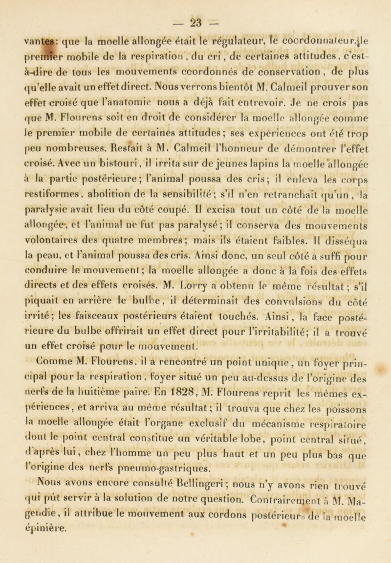 vantes: que la moelle allongée était le régulateur, le coordonnateur,|le premîer mobile de la respiration , du cri, de certaines attitudes, c’est- à-dire de tous les mouvements coordonnés de conservation , de plus qu’elle avait un effet direct. Nous verrons bientôt M.Calmeil prouver son effet croisé que l’anatomie nous a déjà fait entrevoir. Je ne crois pas que NI. Flourens soit en droit de considérer la moelle allongée comme le premier mobile de certaines attitudes; ses expériences ont été trop peu nombreuses. Restait à M. Calmeil l’honneur de démontrer l’effet croisé. Avec un bistouri, il irrita sur de jeunes lapins la moelle allongée à la partie postérieure; l’animal poussa des cris; il enleva les corps restiformes, abolition de la sensibilité; s’il n’en retranchait qu’un, la paralysie avait lieu du côté coupé. Il excisa tout un côté de la moelle allongée-, et l’animal ne fut pas paralysé; il conserva des mouvements volontaires des quatre membres; mais ils étaient faibles. II disséqua la peau, et l’animal poussa des cris. Ainsi donc, un seul côté a suffi pour conduire le mouvement; la moelle allongée a donc à la fois des effets directs et des effets croisés. M. Lorry a obtenu le même résultat ; s’il piquait en arrière le bulbe, il déterminait des convulsions du côté irrité; les faisceaux postérieurs étaient touchés. Ainsi, la face posté- rieure du bulbe offrirait un effet direct pour l’irritabilité; il a trouvé un effet croisé pour le mouvement. Comme M. Flourens. il a rencontré un point unique, un foyer prin- cipal pour la respiration , foyer situé un peu au-dessus de l’origine des nerfs de la huitième paire. En 1828, M. Flourens reprit les memes ex- périences, et arriva au même résultat; il trouva que chez les poissons la moelle allongée était l’organe exclusif du mécanisme respiratoire dotit le point central constitue un véritable lobe, point central situé, d après lui, chez l’homme un peu plus haut et un peu plus bas que l’origine des nerfs pneumo-gastriques. Nous avons encore consulté Beîlingeri; nous n’y avons rien trouvé (pji pût servir à la solution de notre question. Contraîrerijent à M. Ma- gendie, il attribue le mouvement aux cordons postérieurs de la moelle épinière.