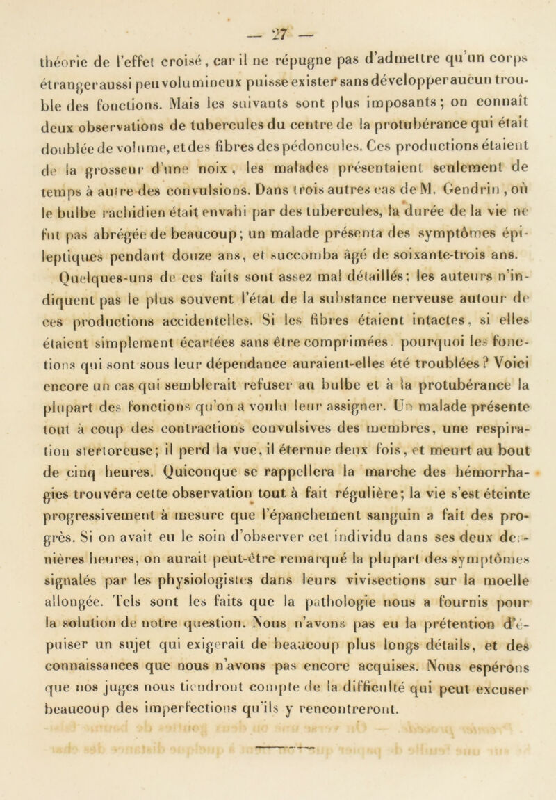 théorie de l’effet croisé, car il ne répugne pas d’admettre qu un corps étranger aussi peu vol u m i doux puisse ex 1 s ter' sans de vélo p per aucun ti ou- ble des fonctions. Mais les suivants sont plus imposants; on connaît deux observations de tubercules du centre de la protubérance qui était doublée de volume, et des fibres des pédoncules. Ces productions étaient de la grosseur d’une noix, les malades présentaient seulement de temps à autre des convulsions. Dans trois autres cas de M. Gendriu , où le bulbe rachidien était envahi par des tubercules, la durée de la vie ne fut pas abrégée de beaucoup; un malade présenta des symptômes épi- leptiques pendant douze ans, et succomba âgé de soixante-trois ans. Quelques-uns de ces faits sont assez mal détaillés: les auteurs n'in- diquent pas le plus souvent l’étal de la substance nerveuse autour de ces productions accidentelles. Si les libres étaient intactes, si elles étaient simplement écartées sans être comprimées pourquoi les fonc- tions qui sont sous leur dépendance auraient-elles été troublées ? Voici encore un cas qui semblerait refuser au bulbe et à la protubérance la plupart des fonctions qu’on a voulu leur assigner. Un malade présente tout à coup des contractions convulsives des membres, une respira- tion stertoreuse; il perd la vue, il éternue deux fois, et meurt au bout de cinq heures. Quiconque se rappellera la marche des hémorrha- gies trouvera celte observation tout à fait régulière; la vie s’est éteinte progressivement à mesure que l’épanchement sanguin a fait des pro- grès. Si on avait eu le soin d observer cet individu dans ses deux der- nières heures, on aurait peut-être remarqué la plupart des symptômes signalés par les physiologistes dans leurs vivisections sur la moelle allongée. Tels sont les faits que la pathologie nous a fournis pour la solution de notre question. Nous n’avons pas eu la prétention d\ - puiser un sujet qui exigerait de beaucoup plus longs détails, et des connaissances que nous n’avoris pas encore acquises. Nous espérons que nos juges nous tiendront compte de la difficulté qui peut excuser beaucoup des imperfections qu’ils y rencontreront.