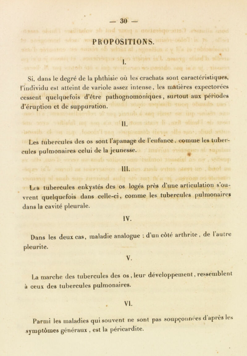 PROPOSITIONS. I. Si, dans le degré de la phthisie où les crachats sont caractéristiques, l’individu est atteint de variole assez intense, les matières expectorées cessent quelquefois d’être pathognomoniques, surtout aux périodes d’éruption et de suppuration. 11. Les tubercules des os sont l’apanage de l’enfance, comme les tuber cilles pulmonaires celui de la jeunesse. III. Les tubercules enkystés des os logés près d’une articulation s’ou- vrent quelquefois dans celle-ci, comme les tubercules pulmonaires dans la cavité pleurale. IV. Dans les deux cas, maladie analogue : d’un côté arthrite, de l’autre pleurite. V. La marche des tubercules des os, leur développement, ressemblent à ceux des tubercules pulmonaires. VI. Parmi les maladies qui souvent ne sont pas soupçonnées d apres les symptômes généraux , est la péricardite.