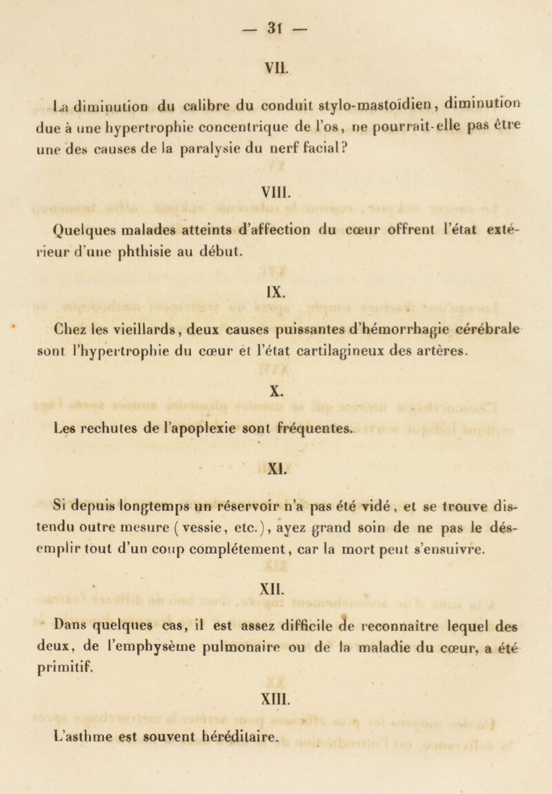 VII. La diminution du calibre du conduit stylo-mastoïdien, diminution due à une hypertrophie concentrique de l’os, ne pourrait-elle pas être une des causes de la paralysie du nerf facial ? VIII. Quelques malades atteints d’affection du cœur offrent l’état exté- rieur d’une phthisie au début. IX. Chez les vieillards, deux causes puissantes d’hémorrhagie cérébrale sont l’hypertrophie du cœur et l’état cartilagineux des artères. X. Les rechutes de l’apoplexie sont fréquentes. XL Si depuis longtemps un réservoir n’a pas été vidé, et se trouve dis- tendu outre mesure (vessie, etc.), ayez grand soin de ne pas le dés- emplir tout d’un coup complètement, car la mort peut s’ensuivre. XII. Dans quelques cas, il est assez difficile de reconnaître lequel des deux, de l’emphysème pulmonaire ou de la maladie du cœur, a été primitif. XIII. L’asthme est souvent héréditaire.