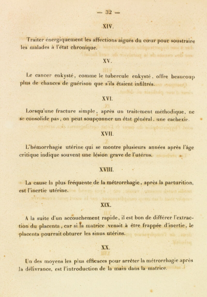 XIV. I raiter énergiquement les affections aiguës du cœur pour soustraire les malades à l’état chronique. XV. Le cancer enkysté, comme le tubercule enkysté, offre beaucoup plus de chances de guérison que s’ils étaient infiltrés. XVI. Lorsqu’une fracture simple, après un traitement méthodique, ne se consolide pas, on peut soupçonner un état général, une cachexie. XVII. L’hémorrhagie utérine qui se montre plusieurs années après 1 âge critique indique souvent une lésion grave de l’utérus. XVIII. La cause la plus fréquente de la métrorrhagie, après la parturition, est l’inertie utérine. XIX. A la suite d’un accouchement rapide, il est bon de différer l’extrac- tion du placenta , car si îa matrice venait à être frappée d’inertie, le placenta pourrait obturer les sinus utérins. XX. Un des moyens les plus efficaces pour arrêter la métrorrhagie après îa délivrance, est l’introduction de la main dans la matrice.