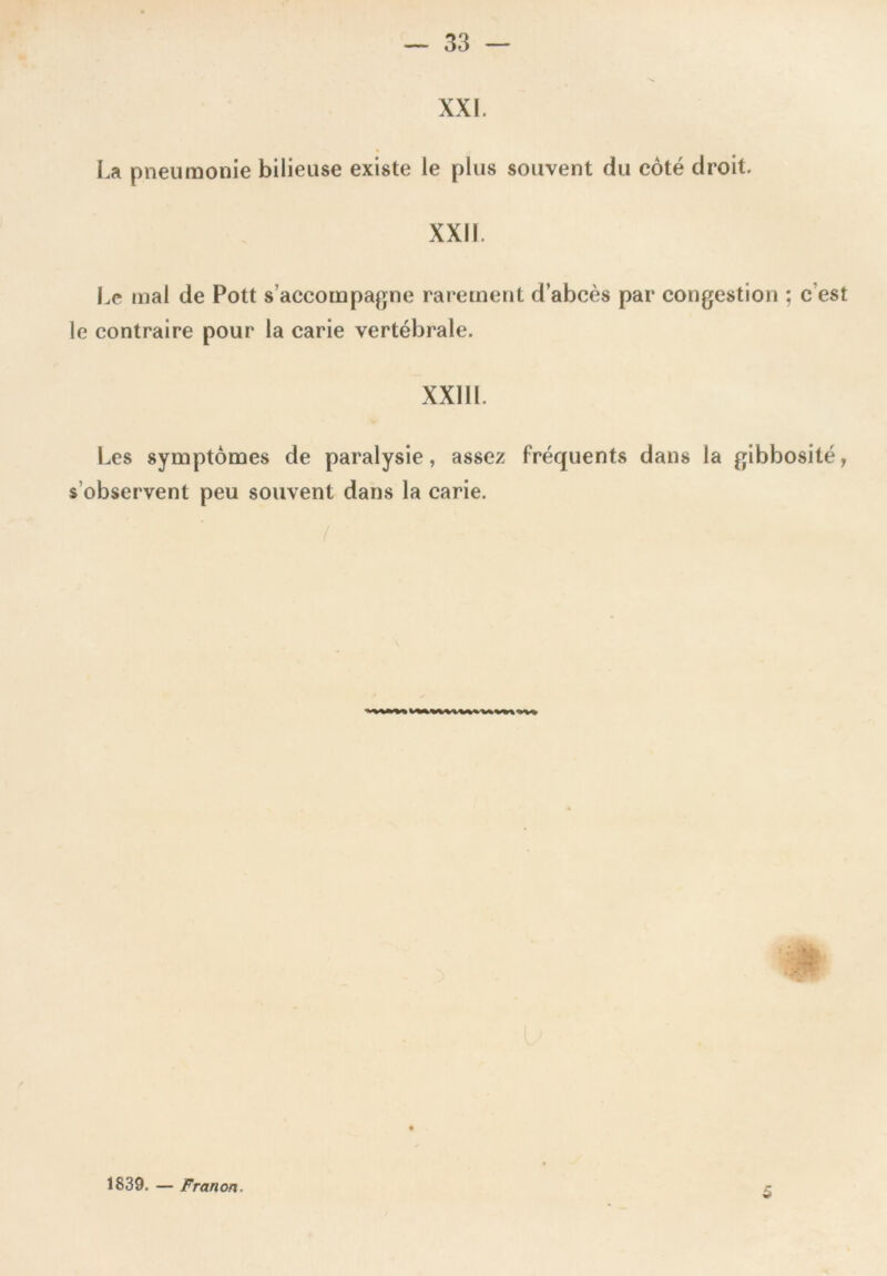 XXI. La pneumonie bilieuse existe le plus souvent du côté droit. XXII. Le mal de Pott s’accompagne rarement d’abcès par congestion ; c est le contraire pour la carie vertébrale. XXIII. Les symptômes de paralysie, assez fréquents dans la gibbosité, s observent peu souvent dans la carie. 1839. — Franon. 5