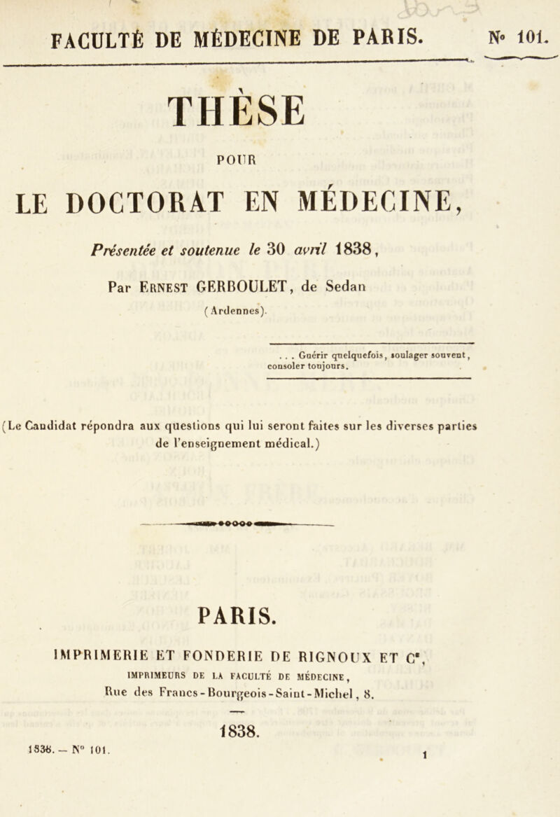 ! FACULTÉ DE MÉDECINE DE PARIS. N» 10L M—^^****— THÈSE POUR LE DOCTORAT EN MÉDECINE, Présentée et soutenue le 30 avril 1838t Par Ernest GERBOULET, de Sedan ( Ardennes). . . . Guérir quelquefois, soulager souvent, consoler toujours. (Le Caudidat répondra aux questions qui lui seront faites sur les diverses parties de 1’enseignement médical.) PARIS. IMPRIMERIE ET FONDERIE DE RIGNOUX ET CB v 1 IMPRIMEURS DE LA FACULTÉ DE MÉDECINE , Rue des Francs-Bourgeois-Saiut-Micliel, 8. ISctë. - N° 101. 1838. t