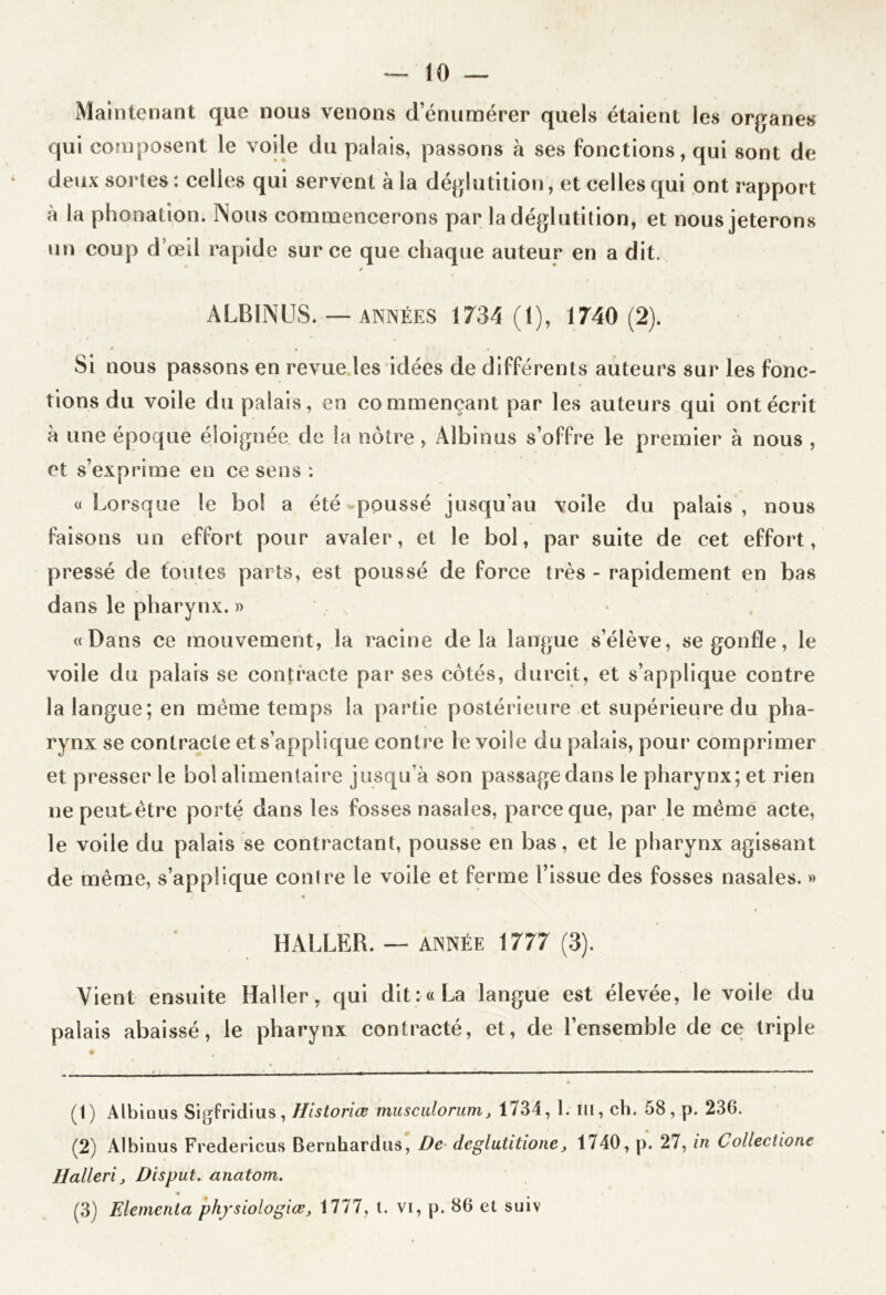 Maintenant que nous venons d’énumérer quels étaient les organes qui composent le voile du palais, passons à ses fonctions, qui sont de deux sortes : celles qui servent à la déglutition, et celles qui ont rapport à la phonation. Nous commencerons par la déglutition, et nous jeterons un coup d’œil rapide sur ce que chaque auteur en a dit. ALBINUS. — ANNÉES 1734 (1), 1740 (2). Si nous passons en revue les idées de différents auteurs sur les fonc- tions du voile du palais, en commençant par les auteurs qui ont écrit à une époque éloignée de la nôtre, Aîbinus s’offre le premier à nous , et s’exprime en ce sens : « Lorsque le bol a été poussé jusqu’au voile du palais , nous faisons un effort pour avaler, et le bol, par suite de cet effort, pressé de toutes parts, est poussé de force très - rapidement en bas dans le pharynx. » «Dans ce mouvement, la racine delà langue s’élève, se gonfle, le voile du palais se contracte par ses côtés, durcit, et s’applique contre la langue; en meme temps la partie postérieure et supérieure du pha- rynx se contracte et s’applique contre le voile du palais, pour comprimer et presser le bol alimentaire jusqu’à son passage dans le pharynx; et rien nepeutètre porté dans les fosses nasales, parce que, par le meme acte, le voile du palais se contractant, pousse en bas, et le pharynx agissant de même, s’applique contre le voile et ferme l’issue des fosses nasales. » HALLER. — année 1777 (3). Vient ensuite Haller, qui dit: «La langue est élevée, le voile du palais abaissé, le pharynx contracté, et, de l’ensemble de ce triple (t) Albinus Sigfridius, Historiœ musculorum, 1734, 1. ni, ch. 58, p. 236. (2) Albinus Fredericus Bernhardus, De deglutitione, 1740, p. 27, in Collectione Halleri, Disput. anatom. ■*