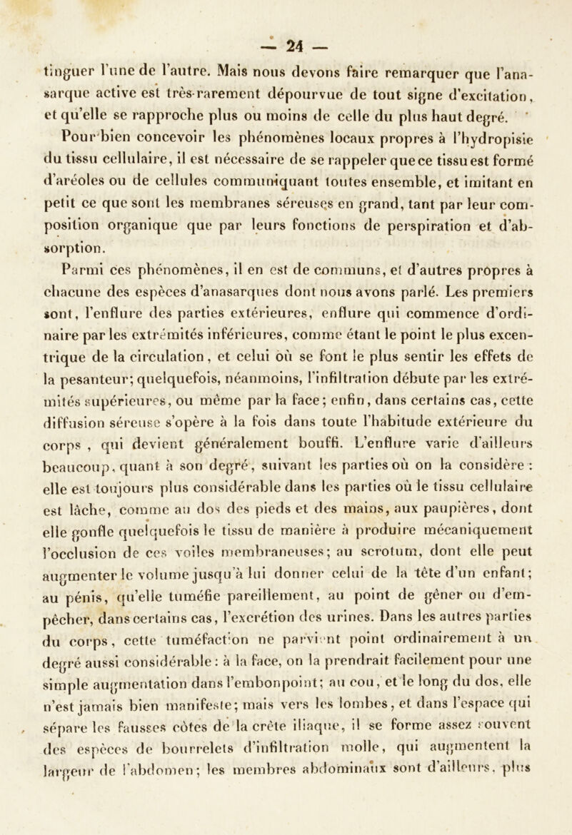 t aigue r Tune de l’autre. Mais nous devons faire remarquer que l’ana- sarque active est très-rarement dépourvue de tout signe d’excitation, et quelle se rapproche plus ou moins de celle du plus haut degré. ’ Pour bien concevoir les phénomènes locaux propres à l’hydropisie du tissu cellulaire, il est nécessaire de se rappeler que ce tissu est formé d’aréoles ou de cellules communiquant toutes ensemble, et imitant en petit ce que sont les membranes séreuses en grand, tant par leur com- position organique que par leurs fonctions de perspiration et d’ab- sorption. Parmi ces phénomènes, il en est de communs, et d’autres propres à chacune des espèces d’anasarques dont nous avons parlé. Les premiers sont, l’enflure des parties extérieures, enflure qui commence d’ordi- naire par les extrémités inférieures, comme étant le point le plus excen- trique de la circulation, et celui où se font le plus sentir les effets de la pesanteur; quelquefois, néanmoins, l’infiltration débute par les extré- mités supérieures, ou même par la face; enfin, dans certains cas, cette diffusion séreuse s’opère à la fois dans toute l’habitude extérieure du corps , qui devient généralement bouffi. L’enflure varie d’ailleurs beaucoup, quant à son degré, suivant les parties où on la considère : elle est toujours plus considérable dans les parties où le tissu cellulaire est lâche, comme au dos des pieds et des mains, aux paupières, dont elle gonfle quelquefois le tissu de manière à produire mécaniquement l’occlusion de ces voiles membraneuses; au scrotum, dont elle peut augmenter le volume jusqu’à lui donner celui de la tête d’un enfant; au pénis, qu’elle tuméfie pareillement, au point de gêner ou d’em- pêcher, dans certains cas, l’excrétion des urines. Dans les autres parties du corps, cette'tuméfaction ne parvient point ordinairement à un degré aussi considérable: à la face, on la prendrait facilement pour une simple augmentation dans l’embonpoint; au cou, et le long du dos, elle n’est jamais bien manifeste; mais vers les lombes, et dans l’espace qui sépare les fausses côtes de la crête iliaque, il se forme assez souvent des espèces de bourrelets d’infiltration molle, qui augmentent la largeur de l’abdomen; les membres abdominaux sont d’ailleurs, plus