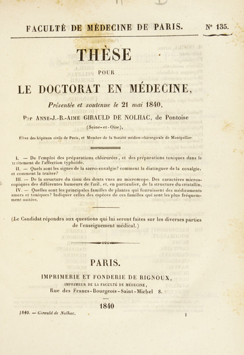 FACULTÉ DE MÉDECINE DE PARIS. N° 135. POUR LE DOCTORAT EN MÉDECINE, Présentée et soutenue le 21 mai 1840, P^r Anne-J.-B.-Aimé GIRAULD DE INOLHAC, de Pontoise (Seine-et-Oise), des hôpitaux civils de Paris, et Membre de la Société médico-chirurgicale de Montpellier. I. — De l’emploi des préparations chlorurées, et des préparations toniques dans le tt litement de l’affection typhoïde. II. - Q uels sont les signes de la sacro-coxalgie? comment la distinguer de la coxalgie» et comment la traiter? III. — De la structure du tissu des dents vues au microscope. Des caractères micros- copiques des différentes humeurs de l’œil, et, en particulier, de la structure du cristallin. IV. - Q uelles sont les principales familles de plantes qui fournissent des médicaments amers et toniques? Indiquer celles des espèces de ces familles qui sont les plus fréquem- ment usitées. (Le Candidat répondra aux questions qui lui seront faites sur les diverses parties de l’enseignement médical.) PARIS. IMPRIMERIE ET FONDERIE DE RIGNOUX, IMPRIMEUR DE LA FACULTE DE MÉDECINE, Rue des Francs-Bourgeois-Saint-Michel 8. 1840. — Girauld de Nolhac. 1840