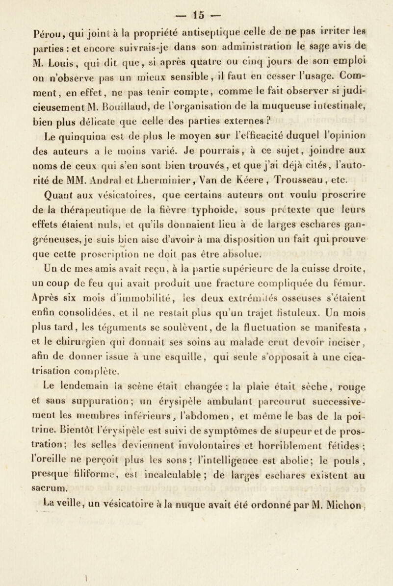 Pérou, qui joint à la propriété antiseptique celle de ne pas irriter les parties : et encore suivrais-je dans son administration le sage avis de M. Louis, qui dit que, si après quatre ou cinq jours de son emploi on n’observe pas un mieux sensible, il faut en cesser l usage. Com- ment, en effet, ne pas tenir compte, comme le fait observer si judi- cieusement M. Bouillaud, de l’organisation de la muqueuse intestinale, bien plus délicate que celle des parties externes? Le quinquina est déplus le moyen sur l’efficacité duquel l’opinion des auteurs a le moins varié. Je pourrais, à ce sujet, joindre aux noms de ceux qui s’en sont bien trouvés, et que j’ai déjà cités, l’auto- rité de MM. Andral et Lherminier, Van de Kéere , Trousseau , etc. Quant aux vésicatoires, que certains auteurs ont voulu proscrire de la thérapeutique de la fièvre typhoïde, sous prétexte que leurs effets étaient nuis, et qu’ils donnaient lieu à de larges eschares gan- gréneuses, je suis bien aise d’avoir à ma disposition un fait qui prouve que cette proscription ne doit pas être absolue. Un de mes amis avait reçu, à la partie supérieure de la cuisse droite, un coup de feu qui avait produit une fracture compliquée du fémur. Après six mois d’immobilité, les deux extrémités osseuses s’étaient enfin consolidées, et il ne restait plus qu’un trajet fistuleux. Un mois plus tard, les téguments se soulèvent, de la fluctuation se manifesta > et le chirurgien qui donnait ses soins au malade crut devoir inciser, afin de donner issue à une esquille, qui seule s’opposait à une cica- trisation complète. Le lendemain la scène était changée: la plaie était sèche, rouge et sans suppuration; un érysipèle ambulant parcourut successive- ment les membres inférieurs, l’abdomen, et même le bas de la poi- trine. Bientôt l’érysipèle est suivi de symptômes de stupeur et de pros- tration; les selles deviennent involontaires et horriblement fétides; 1 oreille ne perçoit plus les sons; l’intelligence est abolie; le pouls, presque filiforme, est incalculable; de larges eschares existent au sacrum. La veille, un vésicatoire à la nuque avait été ordonné par M. Michon,