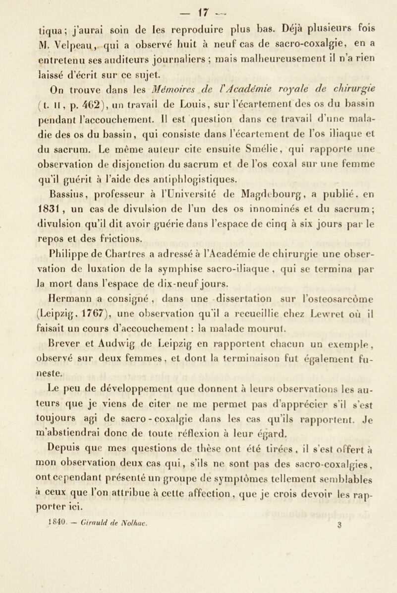 tiqua; j’aurai soin de les reproduire plus bas. Déjà plusieurs fois M. Velpeau, qui a observé huit à neuf cas de sacro-coxalgie, en a entretenu ses auditeurs journaliers ; mais malheureusement il n’a rien laissé d écrit sur ce sujet. On trouve dans les Mémoires de /’Académie royale de chirurgie ;t. II, p. 462), un travail de Louis, sur l’écartement des os du bassin pendant l’accouchement. Il est question dans ce travail d’une mala- die des os du bassin, qui consiste dans l’écartement de Los iliaque et du sacrum. Le meme auteur cite ensuite Smélie, qui rapporte une observation de disjonction du sacrum et de l’os coxal sur une femme qu’il guérit à l’aide des antiphlogistiques. Bassins, professeur à l’Université de Magdebourg, a publié, en 1831 , un cas de divulsion de l’un des os innommés et du sacrum; divulsion qu’il dit avoir guérie dans l’espace de cinq à six jours par le repos et des frictions. Philippe de Chartres a adressé à l’Académie de chirurgie une obser- vation de luxation de la symphise sacro-iliaque, qui se termina par la mort dans l’espace de dix-neuf jours. Hermann a consigné , dans une dissertation sur l’osteosarcôme (Leipzig, 1767), une observation qu'il a recueillie chez Lewret où il faisait un cours d’accouchement : la malade mourut. Brever et Audvvig de Leipzig en rapportent chacun un exemple, observé sur deux femmes, et dont la terminaison fut également fu- neste. Le peu de développement que donnent à leurs observations les au- teurs que je viens de citer ne me permet pas d’apprécier s'il s’est toujours agi de sacro - coxalgie dans les cas qu'ils rapportent. Je m’abstiendrai donc de toute réflexion à leur égard. Depuis que mes questions de thèse ont été tirées , il s est offert à mon observation deux cas qui, s’ils ne sont pas des sacro-coxalgies, ont cependant présenté un groupe de symptômes tellement semblables à ceux que l’on attribue à cette affection, que je crois devoir les rap- porter ici. 1840. — 61roulé (le Nolhac. 3