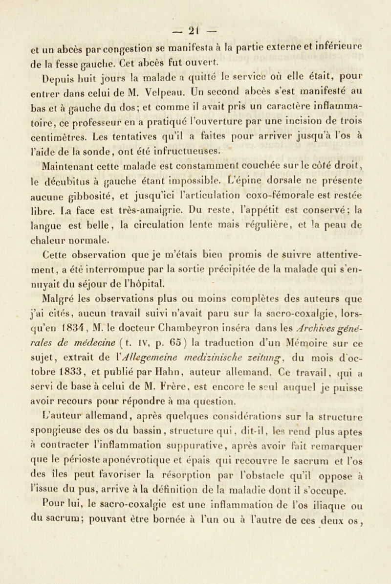 et un abcès par congestion se manifesta a la partie externe et inferieure de la fesse gauche. Cet abcès fut ouver t. Depuis huit jours la malade a quitté le service où elle était, pour- entier dans celui de M. Velpeau. Un second abcès s’est manifesté au bas et à gauche du dos; et comme il avait pris un caractère inflamma- toire, ce professeur en a pratiqué l’ouverture par une incision de trois centimètres. Les tentatives qu’il a faites pour arriver jusqu’à l’os à l’aide de la sonde, ont été infructueuses. Maintenant cette malade est constamment couchée sur le côté droit, le décubitus à gauche étant impossible. L’épine dorsale ne présente aucune gibbosité, et jusqu’ici l’articulation coxo-fémorale est restée libre. La face est très-amaigrie. Du reste, l’appétit est conservé; la langue est belle, la circulation lente mais régulière, et la peau de chaleur normale. Cette observation que je m’étais bien promis de suivre attentive- ment, a été interrompue par la sortie précipitée de la malade qui s'en- nuyait du séjour de l’hôpital. Malgré les observations plus ou moins complètes des auteurs que j’ai cités, aucun travail suivi n’avait paru sur la sacro-coxalgie, lors- qu’en 1834, M. le docteur Chambeyron inséra dans les Archives géné- rales de médecine ( t. IV, p. 65) la traduction d’un Mémoire sur ce sujet, extrait de X AlUgemeine medizinische zeitung, du mois d oc- tobre 1833, et publié par Hahn, auteur allemand. Ce travail, qui a servi de base à celui de M. Frère, est encore le seul auquel je puisse avoir recours pour répondre à ma question. L’auteur allemand, après quelques considérations sur la structure spongieuse des os du bassin, structure qui, dit-il, les rend plus aptes à contracter l’inflammation suppurative, après avoir fait remarquer que le périoste aponévrotique et épais qui recouvre le sacrum et l’os des îles peut favoriser la résorption par l’obstacle qu'il oppose à l’issue du pus, arrive à la définition de la maladie dont il s’occupe. Pour lui, le sacro-coxalgie est une inflammation de l’os iliaque ou du sacrum; pouvant être bornée à l’un ou à l’autre de ces deux os,