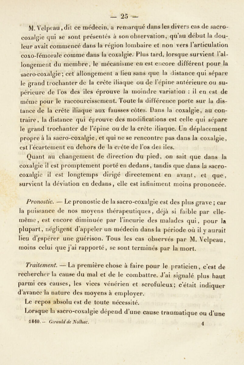 M. Velpeau, dit ce médecin, a remarqué dans les divers cas de sacro- coxalgie qui se sont présentés à son observation, qu’au début la dou- leur avait commencé dans la région lombaire et non vers l’articulation coxo-fémorale comme dans la coxalgie. Plus tard, lorsque survient l’al- longement du membre, le mécanisme en est encore différent pour la sacro-coxalgie; cet allongement a lieu sans que la distance qui sépare le grand trochanter de la crête iliaque ou de l’épine antérieure ou su- périeure de l’os des des éprouve la moindre variation : il en est de même pour le raccourcissement. Toute la différence porte sur la dis- tance de la crête iliaque aux fausses côtes. Dans la coxalgie, au con- traire, la distance qui éprouve des modifications est celle qui sépare le grand trochanter de l’épine ou de la crête iliaque. Ln déplacement propre à la sacro-coxalgie, et qui ne se rencontre pas dans la coxalgie, est l'écartement en dehors de la crête de l’os des i 1 es. Quant au changement de direction du pied, on sait que dans la coxalgie il est promptement porté en dedans, tandis que dans la sacro- coxalgie il est longtemps dirigé directement en avant, et que, survient la déviation en dedans, elle est infiniment moins prononcée. Pronostic. — Le pronostic de la sacro-coxalgie est des plus grave ; car la puissance de nos moyens thérapeutiques, déjà si faible par elle- même, est encore diminuée par l’incurie des malades qui, pour la plupart, négligent d’appeler un médecin dans la période où il y aurait lieu d’pspérer une guérison. Tous les cas observés par M. Velpeau, moins celui que j’ai rapporté, se sont terminés par la mort. Traitement. — La première chose à faire pour le praticien, c’est de rechercher la cause du mal et de le combattre. J’ai signalé plus haut parmi ces causes, les vices vénérien et scrofuleux; c’était indiquer d’avance la nature des moyens à employer. Le repos absolu est de toute nécessité. Lorsque la sacro-coxalgie dépend d’une cause traumatique ou d une 1840.— Girauld de Nolhac. a \