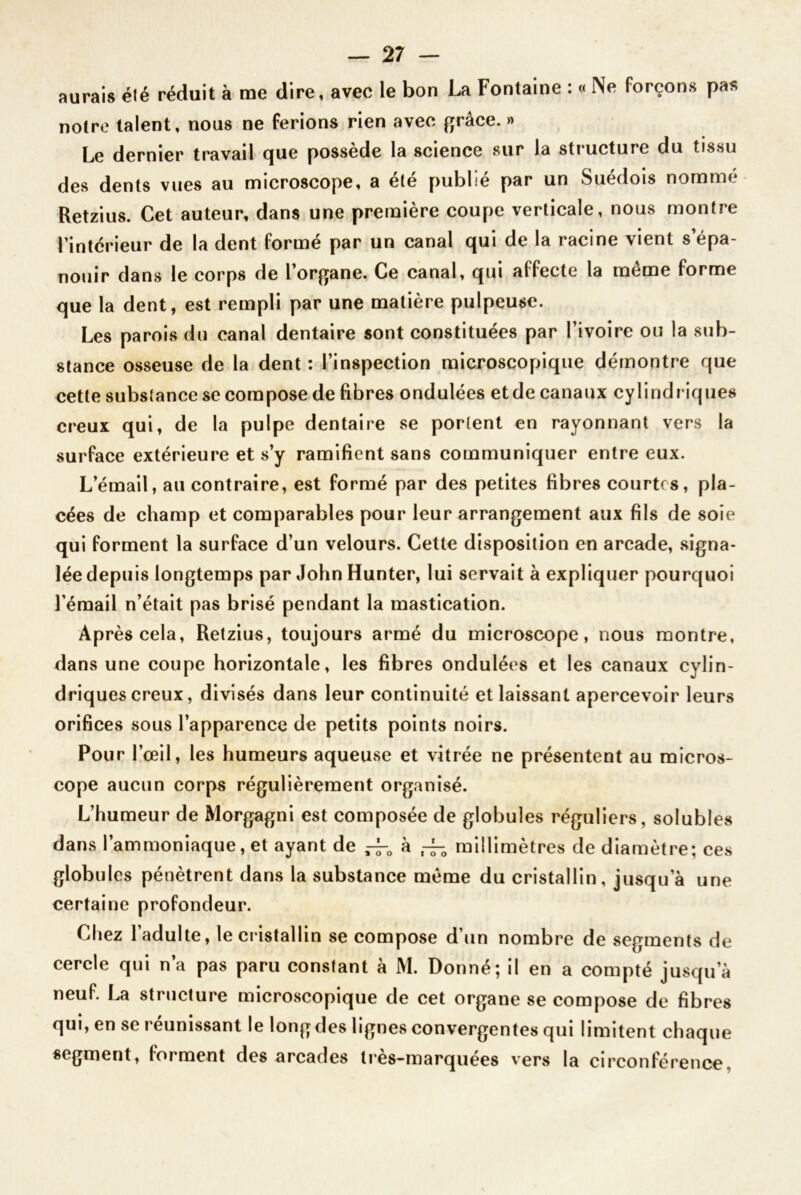 aurais été réduit à me dire, avec le bon La Fontaine : « Ne forçons pas noire talent, nous ne ferions rien avec grâce. » Le dernier travail que possède la science sur la structure du tissu des dents vues au microscope, a été publié par un Suédois nommé Retzius. Cet auteur, dans une première coupe verticale, nous montre l’intérieur de la dent formé par un canal qui de la racine vient s’épa- nouir dans le corps de l’organe. Ce canal, qui affecte la même forme que la dent, est rempli par une matière pulpeuse. Les parois du canal dentaire sont constituées par l’ivoire ou la sub- stance osseuse de la dent: l’inspection microscopique démontre que cette substance se compose de fibres ondulées et de canaux cylindr iques creux qui, de la pulpe dentaire se portent en rayonnant vers la surface extérieure et s’y ramifient sans communiquer entre eux. L’émail, au contraire, est formé par des petites fibres courtes, pla- cées de champ et comparables pour leur arrangement aux fils de soie qui forment la surface d’un velours. Cette disposition en arcade, signa- lée depuis longtemps par John Hunter, lui servait à expliquer pourquoi l’émail n’était pas brisé pendant la mastication. Après cela, Retzius, toujours armé du microscope, nous montre, dans une coupe horizontale, les fibres ondulées et les canaux cylin- driques creux, divisés dans leur continuité et laissant apercevoir leurs orifices sous l’apparence de petits points noirs. Pour l’œil, les humeurs aqueuse et vitrée ne présentent au micros- cope aucun corps régulièrement organisé. L’humeur de Morgagni est composée de globules réguliers, solubles dans l’ammoniaque, et ayant de ^ à ,4-0 millimètres de diamètre; ces globules pénètrent dans la substance même du cristallin, jusqu’à une certaine profondeur. Chez 1 adulte, le cristallin se compose d’un nombre de segments de cercle qui n’a pas paru constant à M. Donné; il en a compté jusqu a neuf. La structure microscopique de cet organe se compose de fibres qui, en se réunissant le long des lignes convergentes qui limitent chaque segment, forment des arcades tres-marquées vers la circonférence,