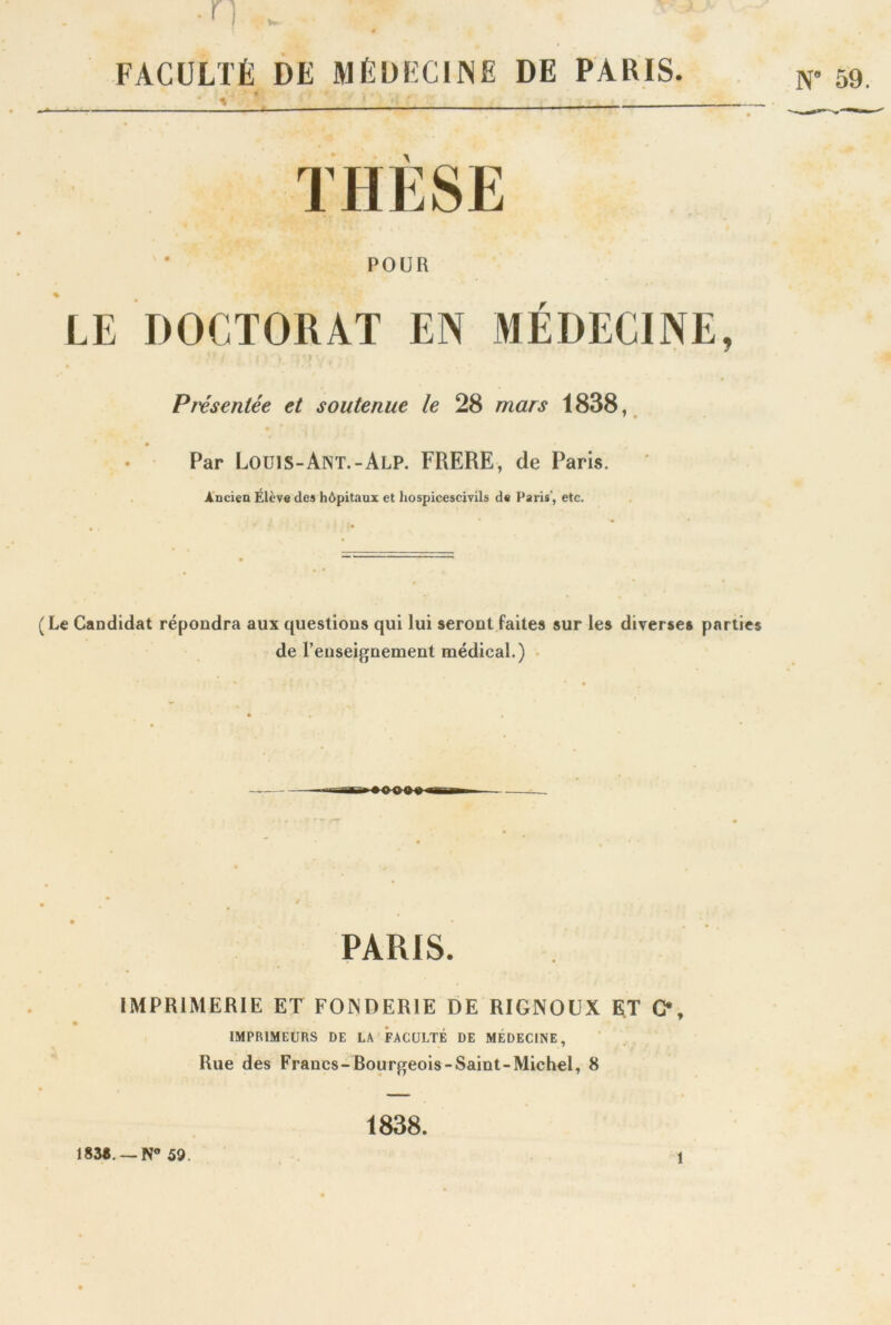 0 FACULTÉ DE MÉDECINE DE PARIS. • V v THÈSE * POUR LE DOCTORAT EN MÉDECINE, Présentée et soutenue le 28 mars 1838, Par Louis-Ant.-Alp. FRERE, de Paris. Ancien Elève des hôpitaux et hospicescivils de Paris', etc. (Le Candidat répondra aux questions qui lui seront faites sur les diverses parties de renseignement médical.) PARIS. IMPRIMERIE ET FONDERIE DE RIGNOUX ET G, IMPRIMEURS DE LA FACULTÉ DE MÉDECINE, Rue des Fraues-Bourgeois-Saint-Michel, 8 183*. —N° 59. 1838. i