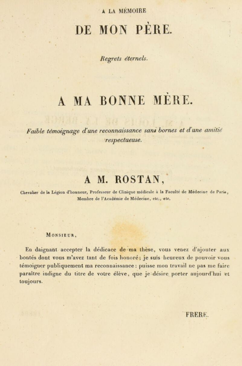 À LA MEMOIRE DE MON PÈRE. Regrets éternels. A MA BONNE MÈRE. Faible témoignage dune reconnaissance sans bornes et d une amitié respectueuse. A M. ROSTAN, Chevalier de la Légion d’honneur, Professeur de Clinique médicale à la Faculté de Médecine de Pari*, Membre de l’Académie de Médecine, etc., etc. Monsieur, Eq daignant accepter la dédicace de ma thèse, vou3 venez d’ajouter aux bontés dont vous m’avez tant de fois honoré; je suis heureux de pouvoir vous témoigner publiquement ma reconnaissance: puisse mon travail ne pas me faire paraître indigne du titre de votre élève, que je désire porter aujourd’hui et toujours.