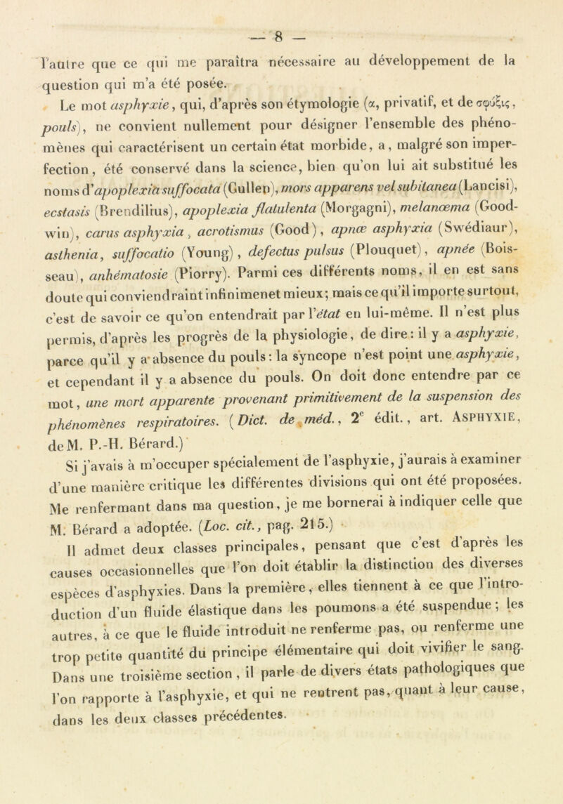 l'autre que ce qui me paraîtra nécessaire au développement de la question qui m’a été posée. Le mot asphyxie, qui, d’après son étymologie (a, privatif, et decr<pu(;iç, pouls), ne convient nullement pour désigner l’ensemble des phéno- mènes qui caractérisent un certain état morbide, a, malgré son imper- fection , été conservé dans la science, bien qu on lui ait substitue les noms d'apoplexiasuffocata (Gullep), mors apparens velsuhitanea(Lancisi), ecstasis (Brendilius), apoplexia flatulenta (Morgagni), melanœma (Good- win , carus asphyxia, acrotismus (Good), apnœ asphyxia (Swédiaur), asthenia, suffocatio (Young), defectus puf sus (Plouquet), apnée (Bois- seau), anhématosie (Piorry). Parmi ces différents noms, il en est sans doute qui conviendrait infinimenet mieux; mais ce qu’il importe surtout, c’est de savoir ce qu’on entendrait par Yétat en lui-même. Il n’est plus permis, d’après les progrès de la physiologie, de dire: il y a asphyxie, parce qu’il y a absence du pouls: la syncope n’est point une asphyxie, et cependant il y a absence du pouls. On doit donc entendre par ce mot, une mort apparente provenant primitivement de la suspension des phénomènes respiratoires. (Dict. de méd., 2 édit., art. Asphyxie, deM. P.-H. Bérard.) Si j’avais à m’occuper spécialement de l’asphyxie, j’aurais à examiner d’une manière critique les différentes divisions qui ont été proposées. Me renfermant dans ma questionne me bornerai à indiquer celle que M. Bérard a adoptée. [Loc. cit., pag. 215.y 11 admet deux classes principales, pensant que c’est d apres les causes occasionnelles que l’on doit établir la distinction des diverses espèces d’asphyxies. Dans la première, elles tiennent à ce que l’intro- duction d’un fluide élastique dans les poumons a été suspendue; les autres, à ce que le fluide introduit ne renferme pas, ou renferme une trop petite quantité du principe élémentaire qui doit vivier le sang. Dans une troisième section, il parle de divers états pathologiques que l’on rapporte à l’asphyxie, et qui ne rentrent pas, quant à leur cause, dans les deux classes précédentes.