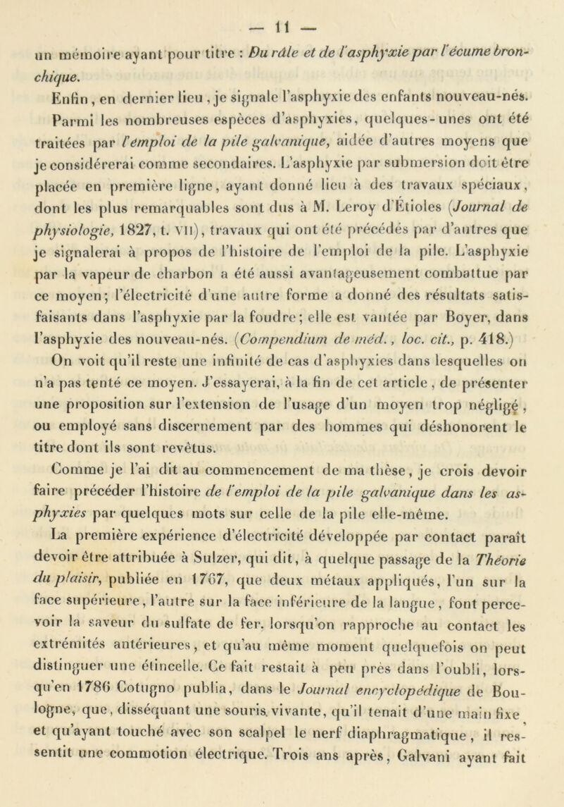 un mémoire ayant pour litre : Du râle et de i asphyxie par lécume bron- chique. Enfin, en dernier lieu , je signale l’asphyxie des enfants nouveau-nés. Parmi les nombreuses espèces d’asphyxies, quelques-unes ont été traitées par l'emploi de la pile galvanique, aidée d’autres moyens que je considérerai comme secondaires. L’asphyxie par submersion doit être placée en première ligne, ayant donné lieu à des travaux spéciaux, dont les plus remarquables sont dus à M. Leroy d Etioles Journal de physiologie, 1827, t. vil), travaux qui ont été précédés par d’autres que je signalerai à propos de l’histoire de l’emploi de la pile. L’asphyxie par la vapeur de charbon a été aussi avantageusement combattue par ce moyen; l’électricité d une autre forme a donné des résultats satis- faisants dans l’asphyxie par la foudre; elle est vantée par Boyer, dans l’asphyxie des nouveau-nés. (Compendium de méd., loc. cit., p. 418.) On voit qu’il reste une infinité de cas d’asphyxies dans lesquelles on n’a pas tenté ce moyen. J’essayerai, à la fin de cet article , de présenter une proposition sur l’extension de l’usage d'un moyen trop négligé , ou employé sans discernement par des hommes qui déshonorent le titre dont ils sont revêtus. Comme je l’ai dit au commencement de ma thèse, je crois devoir faire précéder l’histoire de 1‘emploi de la pile galvanique dans les as- phy xies par quelques mots sur celle de la pile elle-même. La première expérience d’électricité développée par contact paraît devoir être attribuée à Sulzer, qui dit, à quelque passage de la Théorie du plaisir, publiée en 1707, que deux métaux appliqués, l’un sur la lace supérieure, l’autre sur la face inférieure de la langue, font perce- voir la saveur du sulfate de fer. lorsqu’on rapproche au contact les extrémités antérieures, et qu’au même moment quelquefois on peut distinguer une étincelle. Ce fait restait à peu près dans l’oubli, lors- qu en 1780 Cotugno publia, dans le Journal encyclopédique de Bou- logne, que, disséquant une souris, vivante, qu’il tenait d’une main fixe et qu’ayant touché avec son scalpel le nerf diaphragmatique, il res- sentit une commotion électrique. Trois ans après, Galvani ayant fait