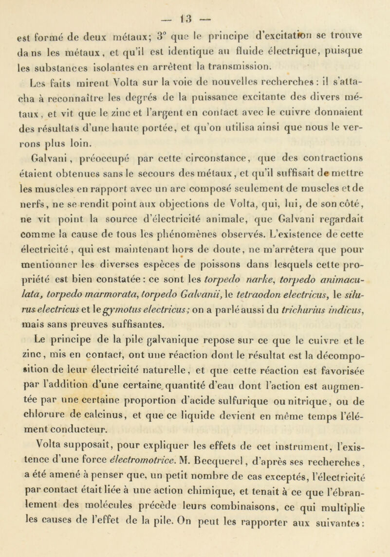 est formé de deux métaux; 3° que le principe d’excitatkm se trouve dans les métaux, et qu’il est identique au fluide électrique, puisque les substances isolantes en arrêtent la transmission. Les faits mirent Volta sur la voie de nouvelles recherches: il s’atta- cha à reconnaître les degrés de la puissance excitante des divers mé- taux, et vit que le zinc et l’argent en contact avec le cuivre donnaient des résultats d’une haute portée, et qu’on utilisa ainsi que nous le ver- rons plus loin. Galvani, préoccupé par celte circonstance, que des contractions étaient obtenues sans le secours des métaux, et qu’il suffisait de mettre les muscles en rapport avec un arc composé seulement de muscles et de nerfs, ne se rendit point aux objections de Volta, qui, lui, de son côté, ne vit point la source d’électricité animale, que Galvani regardait comme la cause de tous les phénomènes observés. L’existence de cette électricité , qui est maintenant hors de doute, ne m’arrêtera que pour mentionner les diverses espèces de poissons dans lesquels cette pro- priété est bien constatée : ce sont les torpédo narke, torpédo animacu- latas torpédo marmorata, torpédo Galvanii, le tetraodon electricus, le silu- rus e/ectricus et 1 egymotus electricus ; on a parlé aussi du trichurius ind/eus, mais sans preuves suffisantes. Le principe de la pile galvanique repose sur ce que le cuivre et le zinc, mis en contact, ont une réaction dont le résultat est la décompo- sition de leur électricité naturelle, et que cette réaction est favorisée par l’addition d’une certaine quantité d’eau dont l’action est augmen- tée par une certaine proportion d’acide sulfurique ou nitrique, ou de chlorure de calcinus, et que ce liquide devient en même temps l’élé- ment conducteur. Volta supposait, pour expliquer les effets de cet instrument, l’exis- tence d une force électromotrice. M. Becquerel, d’après ses recherches . a été amené à penser que, un petit nombre de cas exceptés, l’électricité par contact était liée à une action chimique, et tenait à ce que l’ébran- lement des molécules précède leurs combinaisons, ce qui multiplie les causes de 1 effet de la pile. On peut les rapporter aux suivantes: