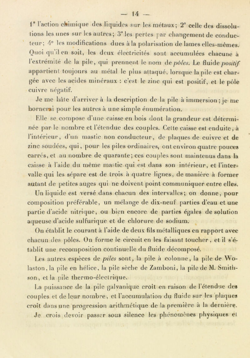 1° l’action chimique des liquides sur les métaux; 2° celle des dissolu- tions les unes sur les autres; 3° les pertes par changement de conduc- teur; 4° les modifications dues à la polarisation de lames elles-mêmes. Quoi qu il en soit, les deux électricités sont accumulées chacune à l’extrémité de la pile, qui prennent le nom de pôles. Le fluide positif appartient toujours au métal le plus attaqué, lorsque la pile est char- gée avec les acides minéraux : c’est le zinc qui est positif, et le pôle cuivre négatif. U Je me hâte d’arriver à la description de la pile à immersion; je me bornerai pour les autres à une simple énumération. Elle se compose d’une caisse en bois dont la grandeur est détermi- née par le nombre et l’étendue des couples. Cette caisse est enduite, à l’intérieur, d’un mastic non conducteur, de plaques de cuivre et de zinc soudées, qui, pour les piles ordinaires, ont environ quatre pouces carrés, et au nombre de quarante; ces couples sont maintenus dans la caisse à l’aide du même mastic qui est dans son intérieur, et l’inter- valle qui les sépare est de trois à quatre lignes, de manière à former autant de petites auges qui ne doivent point communiquer entre elles. Un liquide est versé dans chacun des intervalles; on donne, pour composition préférable, un mélange de dix-neuf parties d’eau et une partie d’acide nitrique, ou bien encore de parties égales de solution aqueuse d’acide sulfurique et de chlorure de sodium. On établit le courant à l’aide de deux fils métalliques en rapport avec chacun des pôles. On forme le circuit en les faisant toucher, et il s’é- tablit une recomposition continuelle du fluide décomposé. Les autres espèces de piles sont, la pile à colonne, la pile de Wo- iaston, la pile en hélice, la pile sèche de Zamboni, la pile de M. Smith- son, et la pile thermo-électrique. La puissance de la piie galvanique croît en raison de l’étendue des couples et de leur nombre, et l’accumulation du fluide sur les plaques croît dans une progression arithmétique de la première à la dernière. 0 Je crois devoir passer sous silence les phénomènes physiques el