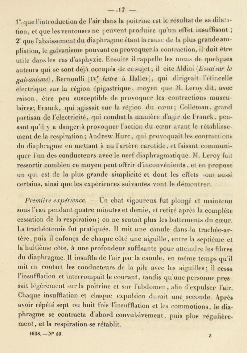 1*. que l’introduction de l’air dans la poitrine est le résultat de sa dilata- tion, et que les ventouses ne peuvent produire qu’un effet insuffisant ; 2° que l’abaissement du diaphragme étant la cause de la plus grandeam- pliation, le galvanisme pouvant en provoquer la contraction, il doit être utile dans les cas d’asphyxie. Ensuite il rappelle les noms de quelques auteurs qui se sont déjà occupés de ce sujet; il cite Aldini [Essai sur le galvanisme), Bernoulli (IVe lettre à Haller), qui dirigeait l’étincelle électrique sur la région épigastrique, moyen que M. Leroy dit, avec raison, être peu susceptible de provoquer les contractions muscu- laires; Franck, qui agissait sur la région du cœur; Colleman, grand partisan de l’électricité, qui combat la manière d’agir de Franck, pen- sant qu’il y a danger à provoquer l’action du cœur avant le rétablisse- ment de la respiration; Andrew Hure, qui provoquait les contractions du diaphragme en mettant à nu l’artère carotide, et faisant communi- quer l’un des conducteurs avec le nerf diaphragmatique. M. Leroy fait ressortir combien ce moyen peut offrir d’inconvénients , et en propose un qui est de la plus grande simplicité et dont les effets sont aussi certains, ainsi que les expériences suivantes vont le démontrer. Première expérience. — Un chat vigoureux fut plongé et maintenu sous l’eau pendant quatre minutes et demie, et retiré après la complète cessation de la respiration ; on ne sentait plus les battements du cœur. La trachéotomie fut pratiquée. Il mit une canule dans la trachée-ar- tère, puis il enfonça de chaque côté une aiguille, entre la septième et la huitième côte, à une profondeur suffisante pour atteindre les fibres du diaphragme. Il insuffla de l’air par la canule, en même temps qu’il mit en contact les conducteurs de la pile avec les aiguilles; il cessa 1 insufflation et interrompait le courant, tandis qu’une personne pres- sait légèrement sur la poitrine et sur l’abdomen, afin d’expulser l’air. Chaque insufflation et chaque expulsion durait une seconde. Après avoir répété sept ou huit fois l’insufflation et les commotions, le dia- phragme se contracta d’abord convulsivement, puis plus régulière- ment, et la respiration se rétablit. J 838. —N* 59. 3